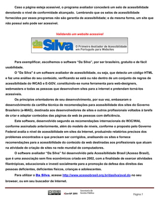 Caso a página esteja acessível, o programa avaliador concederá um selo de acessibilidade
denotando o nível de conformidade alcançado. Lembrando que os selos de acessibilidade
fornecidos por esses programas não são garantia de acessibilidade; e da mesma forma, um site que
não possui selo pode ser acessível.


                                  Validando um website acessível




      Para exemplificar, escolhemos o software “Da Silva”, por ser brasileiro, gratuito e de fácil
usabilidade.
      O "Da Silva" é um software avaliador de acessibilidade, ou seja, que detecta um código HTML
e faz uma análise do seu conteúdo, verificando se está ou não dentro de um conjunto de regras de
acessibilidade do WCAG e E-GOV, constituindo-se numa ferramenta para web-designers,
webmasters e todas as pessoas que desenvolvem sites para a internet e pretendam torná-los
acessíveis.
      Os princípios orientadores de seu desenvolvimento, por sua vez, embasaram o
desenvolvimento da cartilha técnica de recomendações para acessibilidade dos sites do Governo
Brasileiro (e-MAG), destinada aos desenvolvedores de sites e outros profissionais voltados à tarefa
de criar e adaptar conteúdos das páginas da web às pessoas com deficiência.
      Este software, desenvolvido segundo as recomendações internacionais do W3C/WAI,
conforme assinalado anteriormente, além do modelo de níveis, conforme o proposto pelo Governo
Federal avalia o nível de acessibilidade em sites da Internet, produzindo relatórios precisos dos
problemas encontrados e que precisam ser corrigidos, analisando os sites e fornece
recomendações para a acessibilidade do conteúdo da web destinadas aos profissionais que atuam
na atividade de criação de sites na rede mundial de computadores.
      O software avaliador “Da Silva” foi desenvolvido pela Acessibilidade Brasil (Acesso Brasil),
que é uma associação sem fins econômicos criada em 2002, com a finalidade de exercer atividades
filantrópicas, educacionais e investi socialmente para a promoção da defesa dos direitos das
pessoas deficientes, deficientes físicos, crianças e adolescentes.
      Para utilizar o Da Silva, acesse http://www.acessobrasil.org.br/dasilva/aval.do no seu
browser, ou em seu buscador de Internet.



                                                                                        Página 7
 