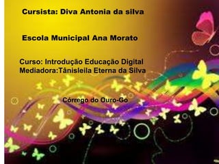 Cursista: Diva Antonia da silva


Escola Municipal Ana Morato


Curso: Introdução Educação Digital
Mediadora:Tânisleila Eterna da Silva



            Córrego do Ouro-Go
 