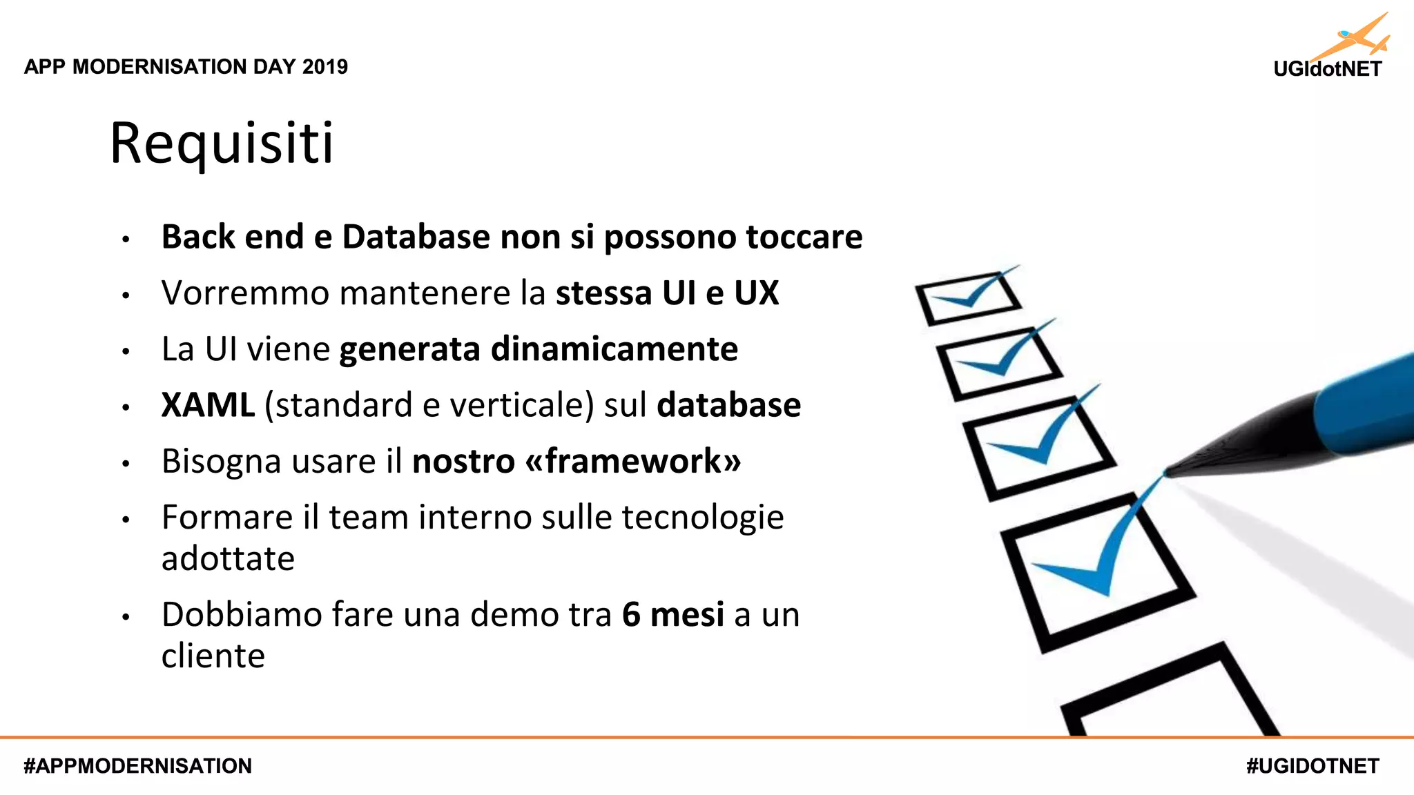#UGIDOTNET
APP MODERNISATION DAY 2019
#APPMODERNISATION #UGIDOTNET
APP MODERNISATION DAY 2019
#APPMODERNISATION
Requisiti
• Back end e Database non si possono toccare
• Vorremmo mantenere la stessa UI e UX
• La UI viene generata dinamicamente
• XAML (standard e verticale) sul database
• Bisogna usare il nostro «framework»
• Formare il team interno sulle tecnologie
adottate
• Dobbiamo fare una demo tra 6 mesi a un
cliente
 