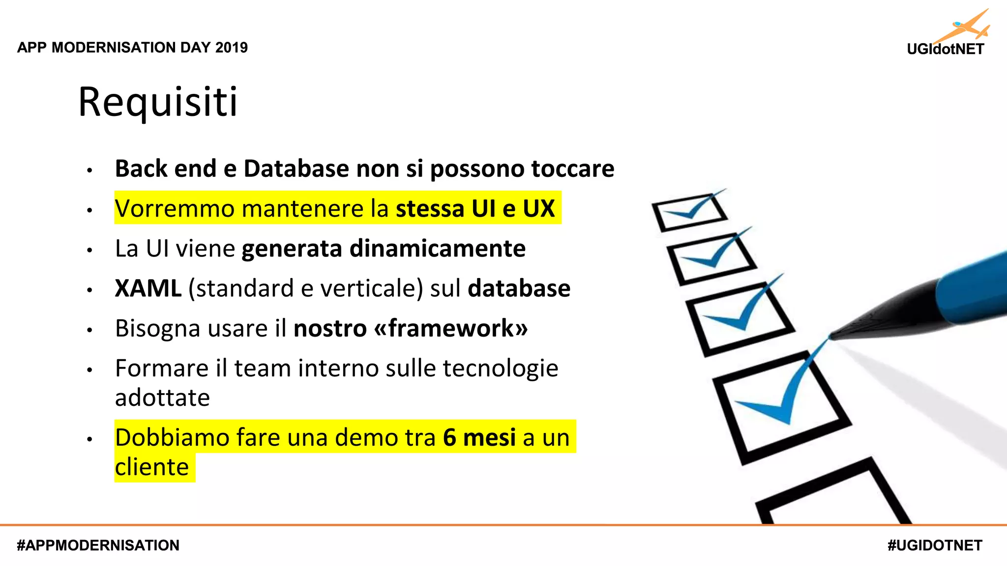#UGIDOTNET
APP MODERNISATION DAY 2019
#APPMODERNISATION #UGIDOTNET
APP MODERNISATION DAY 2019
#APPMODERNISATION
Requisiti
• Back end e Database non si possono toccare
• Vorremmo mantenere la stessa UI e UX
• La UI viene generata dinamicamente
• XAML (standard e verticale) sul database
• Bisogna usare il nostro «framework»
• Formare il team interno sulle tecnologie
adottate
• Dobbiamo fare una demo tra 6 mesi a un
cliente
 