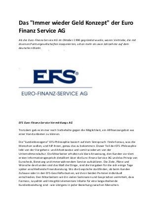 Das "Immer wieder Geld Konzept" der Euro
Finanz Service AG
Als die Euro-Finanz-Service AG im Oktober 1996 gegründet wurde, waren Vertriebe, die mit
diversen Partnergesellschaften kooperierten, schon mehr als zwei Jahrzehnte auf dem
deutschen Markt.
EFS Euro-Finanz-Service Vermittlungs AG
Trotzdem gab es immer noch Vorbehalte gegen die Möglichkeit, ein Allfinanzangebot aus
einer Hand anbieten zu können.
Die "kundenbezogene" EFS-Philosophie basiert auf dem Sinnspruch: Finde heraus, was die
Menschen wollen, und hilf ihnen, genau das zu bekommen. Dieser Teil der EFS-Philosophie
lebt von der Vorgehens- und Arbeitsweise und somit wiederum von der
Unternehmenskultur. Die Mitarbeiter erhalten als klare Anweisung, den Kunden vor dem
ersten Informationsgespräch detailliert über die Euro-Finanz-Service AG und das Prinzip von
Eurocheck, Beratung und immerwährendem Service aufzuklären. Die Ziele, Pläne und
Wünsche des Kunden sind das Maß der Dinge, sind die Vorgaben für die sich einige Tage
später anschließende Finanzberatung. Wo die Gespräche stattfinden, ob beim Kunden
Zuhause oder in den EFS-Geschäftsräumen, wird von beiden Parteien individuell
entschieden. Den Mitarbeitern wird in vielen Seminaren und Gesprächen vermittelt, dass
Fairness, Loyalität und Integrität elementare Inhalte für eine langanhaltende
Kundenbeziehung sind - wie übrigens in jeder Beziehung zwischen Menschen.
 