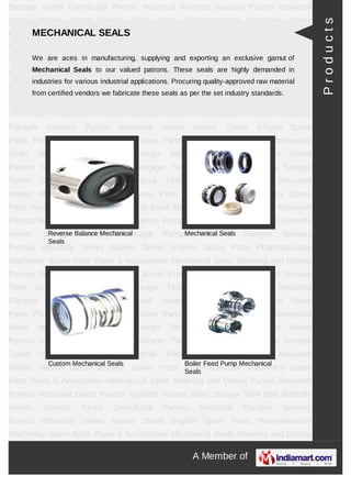 A Member of
Storage Tanks Centrifugal Pumps Industrial Flanges Sanitary Pumps Industrial
Valves Marine Diesel Engine Spare Parts Pharmaceutical Machinery Spare Parts Pipes &
Accessories Mechanical Seals Metering and Dosing Pumps Resistant Pumps Motorised
Barrel Pumps Hygienic Pumps Steel Storage Tank Storage Tanks Centrifugal
Pumps Industrial Flanges Sanitary Pumps Industrial Valves Marine Diesel Engine Spare
Parts Pharmaceutical Machinery Spare Parts Pipes & Accessories Mechanical
Seals Metering and Dosing Pumps Resistant Pumps Motorised Barrel Pumps Hygienic
Pumps Steel Storage Tank Storage Tanks Centrifugal Pumps Industrial Flanges Sanitary
Pumps Industrial Valves Marine Diesel Engine Spare Parts Pharmaceutical Machinery
Spare Parts Pipes & Accessories Mechanical Seals Metering and Dosing
Pumps Resistant Pumps Motorised Barrel Pumps Hygienic Pumps Steel Storage
Tank Storage Tanks Centrifugal Pumps Industrial Flanges Sanitary Pumps Industrial
Valves Marine Diesel Engine Spare Parts Pharmaceutical Machinery Spare Parts Pipes &
Accessories Mechanical Seals Metering and Dosing Pumps Resistant Pumps Motorised
Barrel Pumps Hygienic Pumps Steel Storage Tank Storage Tanks Centrifugal
Pumps Industrial Flanges Sanitary Pumps Industrial Valves Marine Diesel Engine Spare
Parts Pharmaceutical Machinery Spare Parts Pipes & Accessories Mechanical
Seals Metering and Dosing Pumps Resistant Pumps Motorised Barrel Pumps Hygienic
Pumps Steel Storage Tank Storage Tanks Centrifugal Pumps Industrial Flanges Sanitary
Pumps Industrial Valves Marine Diesel Engine Spare Parts Pharmaceutical Machinery
Spare Parts Pipes & Accessories Mechanical Seals Metering and Dosing
Pumps Resistant Pumps Motorised Barrel Pumps Hygienic Pumps Steel Storage
Tank Storage Tanks Centrifugal Pumps Industrial Flanges Sanitary Pumps Industrial
Valves Marine Diesel Engine Spare Parts Pharmaceutical Machinery Spare Parts Pipes &
Accessories Mechanical Seals Metering and Dosing Pumps Resistant Pumps Motorised
Barrel Pumps Hygienic Pumps Steel Storage Tank Storage Tanks Centrifugal
Pumps Industrial Flanges Sanitary Pumps Industrial Valves Marine Diesel Engine Spare
Parts Pharmaceutical Machinery Spare Parts Pipes & Accessories Mechanical
Seals Metering and Dosing Pumps Resistant Pumps Motorised Barrel Pumps Hygienic
Pumps Steel Storage Tank Storage Tanks Centrifugal Pumps Industrial Flanges Sanitary
Pumps Industrial Valves Marine Diesel Engine Spare Parts Pharmaceutical Machinery
Spare Parts Pipes & Accessories Mechanical Seals Metering and Dosing
Pumps Resistant Pumps Motorised Barrel Pumps Hygienic Pumps Steel Storage
MECHANICAL SEALS
We are aces in manufacturing, supplying and exporting an exclusive gamut of Mechanical
Seals to our valued patrons. These seals are highly demanded in industries for various
industrial applications. Procuring quality-approved raw material from certified vendors we
fabricate these seals as per the set industry standards.
Reverse Balance Mechanical
Seals
Mechanical Seals
Custom Mechanical Seals Boiler Feed Pump Mechanical
Seals
Products
 