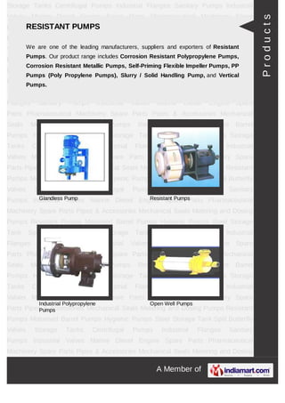 A Member of
Storage Tanks Centrifugal Pumps Industrial Flanges Sanitary Pumps Industrial
Valves Marine Diesel Engine Spare Parts Pharmaceutical Machinery Spare Parts Pipes &
Accessories Mechanical Seals Metering and Dosing Pumps Resistant Pumps Motorised
Barrel Pumps Hygienic Pumps Steel Storage Tank Storage Tanks Centrifugal
Pumps Industrial Flanges Sanitary Pumps Industrial Valves Marine Diesel Engine Spare
Parts Pharmaceutical Machinery Spare Parts Pipes & Accessories Mechanical
Seals Metering and Dosing Pumps Resistant Pumps Motorised Barrel Pumps Hygienic
Pumps Steel Storage Tank Storage Tanks Centrifugal Pumps Industrial Flanges Sanitary
Pumps Industrial Valves Marine Diesel Engine Spare Parts Pharmaceutical Machinery
Spare Parts Pipes & Accessories Mechanical Seals Metering and Dosing
Pumps Resistant Pumps Motorised Barrel Pumps Hygienic Pumps Steel Storage
Tank Storage Tanks Centrifugal Pumps Industrial Flanges Sanitary Pumps Industrial
Valves Marine Diesel Engine Spare Parts Pharmaceutical Machinery Spare Parts Pipes &
Accessories Mechanical Seals Metering and Dosing Pumps Resistant Pumps Motorised
Barrel Pumps Hygienic Pumps Steel Storage Tank Storage Tanks Centrifugal
Pumps Industrial Flanges Sanitary Pumps Industrial Valves Marine Diesel Engine Spare
Parts Pharmaceutical Machinery Spare Parts Pipes & Accessories Mechanical
Seals Metering and Dosing Pumps Resistant Pumps Motorised Barrel Pumps Hygienic
Pumps Steel Storage Tank Storage Tanks Centrifugal Pumps Industrial Flanges Sanitary
Pumps Industrial Valves Marine Diesel Engine Spare Parts Pharmaceutical Machinery
Spare Parts Pipes & Accessories Mechanical Seals Metering and Dosing
Pumps Resistant Pumps Motorised Barrel Pumps Hygienic Pumps Steel Storage
Tank Storage Tanks Centrifugal Pumps Industrial Flanges Sanitary Pumps Industrial
Valves Marine Diesel Engine Spare Parts Pharmaceutical Machinery Spare Parts Pipes &
Accessories Mechanical Seals Metering and Dosing Pumps Resistant Pumps Motorised
Barrel Pumps Hygienic Pumps Steel Storage Tank Storage Tanks Centrifugal
Pumps Industrial Flanges Sanitary Pumps Industrial Valves Marine Diesel Engine Spare
Parts Pharmaceutical Machinery Spare Parts Pipes & Accessories Mechanical
Seals Metering and Dosing Pumps Resistant Pumps Motorised Barrel Pumps Hygienic
Pumps Steel Storage Tank Storage Tanks Centrifugal Pumps Industrial Flanges Sanitary
Pumps Industrial Valves Marine Diesel Engine Spare Parts Pharmaceutical Machinery
Spare Parts Pipes & Accessories Mechanical Seals Metering and Dosing
Pumps Resistant Pumps Motorised Barrel Pumps Hygienic Pumps Steel Storage
RESISTANT PUMPS
We are one of the leading manufacturers, suppliers and exporters of Resistant Pumps.
Our product range includes Corrosion Resistant Polypropylene Pumps, Corrosion
Resistant Metallic Pumps, Self-Priming Flexible Impeller Pumps, PP Pumps
(Poly Propylene Pumps), Slurry / Solid Handling Pump, and Vertical Pumps.
Glandless Pump Resistant Pumps
Industrial Polypropylene Pumps Open Well Pumps
Products
 