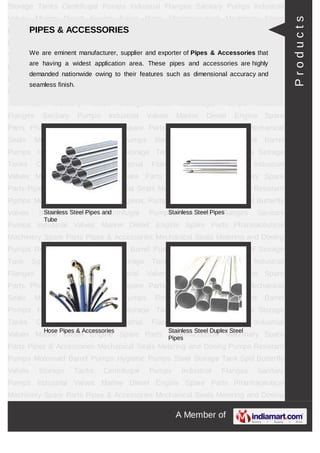 A Member of
Storage Tanks Centrifugal Pumps Industrial Flanges Sanitary Pumps Industrial
Valves Marine Diesel Engine Spare Parts Pharmaceutical Machinery Spare Parts Pipes &
Accessories Mechanical Seals Metering and Dosing Pumps Resistant Pumps Motorised
Barrel Pumps Hygienic Pumps Steel Storage Tank Storage Tanks Centrifugal
Pumps Industrial Flanges Sanitary Pumps Industrial Valves Marine Diesel Engine Spare
Parts Pharmaceutical Machinery Spare Parts Pipes & Accessories Mechanical
Seals Metering and Dosing Pumps Resistant Pumps Motorised Barrel Pumps Hygienic
Pumps Steel Storage Tank Storage Tanks Centrifugal Pumps Industrial Flanges Sanitary
Pumps Industrial Valves Marine Diesel Engine Spare Parts Pharmaceutical Machinery
Spare Parts Pipes & Accessories Mechanical Seals Metering and Dosing
Pumps Resistant Pumps Motorised Barrel Pumps Hygienic Pumps Steel Storage
Tank Storage Tanks Centrifugal Pumps Industrial Flanges Sanitary Pumps Industrial
Valves Marine Diesel Engine Spare Parts Pharmaceutical Machinery Spare Parts Pipes &
Accessories Mechanical Seals Metering and Dosing Pumps Resistant Pumps Motorised
Barrel Pumps Hygienic Pumps Steel Storage Tank Storage Tanks Centrifugal
Pumps Industrial Flanges Sanitary Pumps Industrial Valves Marine Diesel Engine Spare
Parts Pharmaceutical Machinery Spare Parts Pipes & Accessories Mechanical
Seals Metering and Dosing Pumps Resistant Pumps Motorised Barrel Pumps Hygienic
Pumps Steel Storage Tank Storage Tanks Centrifugal Pumps Industrial Flanges Sanitary
Pumps Industrial Valves Marine Diesel Engine Spare Parts Pharmaceutical Machinery
Spare Parts Pipes & Accessories Mechanical Seals Metering and Dosing
Pumps Resistant Pumps Motorised Barrel Pumps Hygienic Pumps Steel Storage
Tank Storage Tanks Centrifugal Pumps Industrial Flanges Sanitary Pumps Industrial
Valves Marine Diesel Engine Spare Parts Pharmaceutical Machinery Spare Parts Pipes &
Accessories Mechanical Seals Metering and Dosing Pumps Resistant Pumps Motorised
Barrel Pumps Hygienic Pumps Steel Storage Tank Storage Tanks Centrifugal
Pumps Industrial Flanges Sanitary Pumps Industrial Valves Marine Diesel Engine Spare
Parts Pharmaceutical Machinery Spare Parts Pipes & Accessories Mechanical
Seals Metering and Dosing Pumps Resistant Pumps Motorised Barrel Pumps Hygienic
Pumps Steel Storage Tank Storage Tanks Centrifugal Pumps Industrial Flanges Sanitary
Pumps Industrial Valves Marine Diesel Engine Spare Parts Pharmaceutical Machinery
Spare Parts Pipes & Accessories Mechanical Seals Metering and Dosing
Pumps Resistant Pumps Motorised Barrel Pumps Hygienic Pumps Steel Storage
PIPES & ACCESSORIES
We are eminent manufacturer, supplier and exporter of Pipes & Accessories that are
having a widest application area. These pipes and accessories are highly demanded
nationwide owing to their features such as dimensional accuracy and seamless finish.
Stainless Steel Pipes and Tube Stainless Steel Pipes
Hose Pipes & Accessories Stainless Steel Duplex Steel
Pipes
Products
 