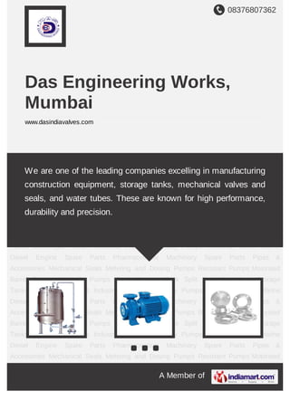 08376807362
A Member of
Das Engineering Works,
Mumbai
www.dasindiavalves.com
Storage Tanks Centrifugal Pumps Industrial Flanges Sanitary Pumps Industrial Valves Marine
Diesel Engine Spare Parts Pharmaceutical Machinery Spare Parts Pipes &
Accessories Mechanical Seals Metering and Dosing Pumps Resistant Pumps Motorised Barrel
Pumps Hygienic Pumps Steel Storage Tank Storage Tanks Centrifugal Pumps Industrial
Flanges Sanitary Pumps Industrial Valves Marine Diesel Engine Spare Parts Pharmaceutical
Machinery Spare Parts Pipes & Accessories Mechanical Seals Metering and Dosing
Pumps Resistant Pumps Motorised Barrel Pumps Hygienic Pumps Steel Storage Tank Storage
Tanks Centrifugal Pumps Industrial Flanges Sanitary Pumps Industrial Valves Marine Diesel
Engine Spare Parts Pharmaceutical Machinery Spare Parts Pipes & Accessories Mechanical
Seals Metering and Dosing Pumps Resistant Pumps Motorised Barrel Pumps Hygienic
Pumps Steel Storage Tank Storage Tanks Centrifugal Pumps Industrial Flanges Sanitary
Pumps Industrial Valves Marine Diesel Engine Spare Parts Pharmaceutical Machinery Spare
Parts Pipes & Accessories Mechanical Seals Metering and Dosing Pumps Resistant
Pumps Motorised Barrel Pumps Hygienic Pumps Steel Storage Tank Storage Tanks Centrifugal
Pumps Industrial Flanges Sanitary Pumps Industrial Valves Marine Diesel Engine Spare
Parts Pharmaceutical Machinery Spare Parts Pipes & Accessories Mechanical Seals Metering
and Dosing Pumps Resistant Pumps Motorised Barrel Pumps Hygienic Pumps Steel Storage
Tank Storage Tanks Centrifugal Pumps Industrial Flanges Sanitary Pumps Industrial
Valves Marine Diesel Engine Spare Parts Pharmaceutical Machinery Spare Parts Pipes &
We are one of the leading companies excelling in manufacturing
construction equipment, storage tanks, mechanical valves and seals,
and water tubes. These are known for high performance, durability and
precision.
 