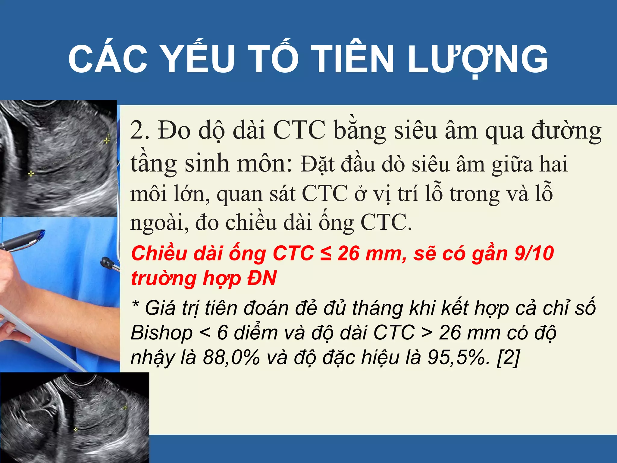 2. Ðo dộ dài CTC bằng siêu âm qua đường
tầng sinh môn: Đặt đầu dò siêu âm giữa hai
môi lớn, quan sát CTC ở vị trí lỗ trong và lỗ
ngoài, đo chiều dài ống CTC.
Chiều dài ống CTC ≤ 26 mm, sẽ có gần 9/10
truờng hợp ÐN
* Giá trị tiên đoán đẻ đủ tháng khi kết hợp cả chỉ số
Bishop < 6 diểm và độ dài CTC > 26 mm có độ
nhậy là 88,0% và độ đặc hiệu là 95,5%. [2]
CÁC YẾU TỐ TIÊN LƯỢNG
 