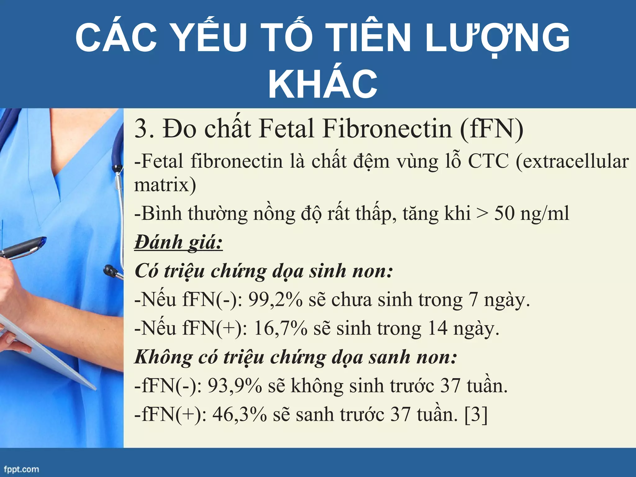 3. Đo chất Fetal Fibronectin (fFN)
-Fetal fibronectin là chất đệm vùng lỗ CTC (extracellular
matrix)
-Bình thường nồng độ rất thấp, tăng khi > 50 ng/ml
Đánh giá:
Có triệu chứng dọa sinh non:
-Nếu fFN(-): 99,2% sẽ chưa sinh trong 7 ngày.
-Nếu fFN(+): 16,7% sẽ sinh trong 14 ngày.
Không có triệu chứng dọa sanh non:
-fFN(-): 93,9% sẽ không sinh trước 37 tuần.
-fFN(+): 46,3% sẽ sanh trước 37 tuần. [3]
CÁC YẾU TỐ TIÊN LƯỢNG
KHÁC
 