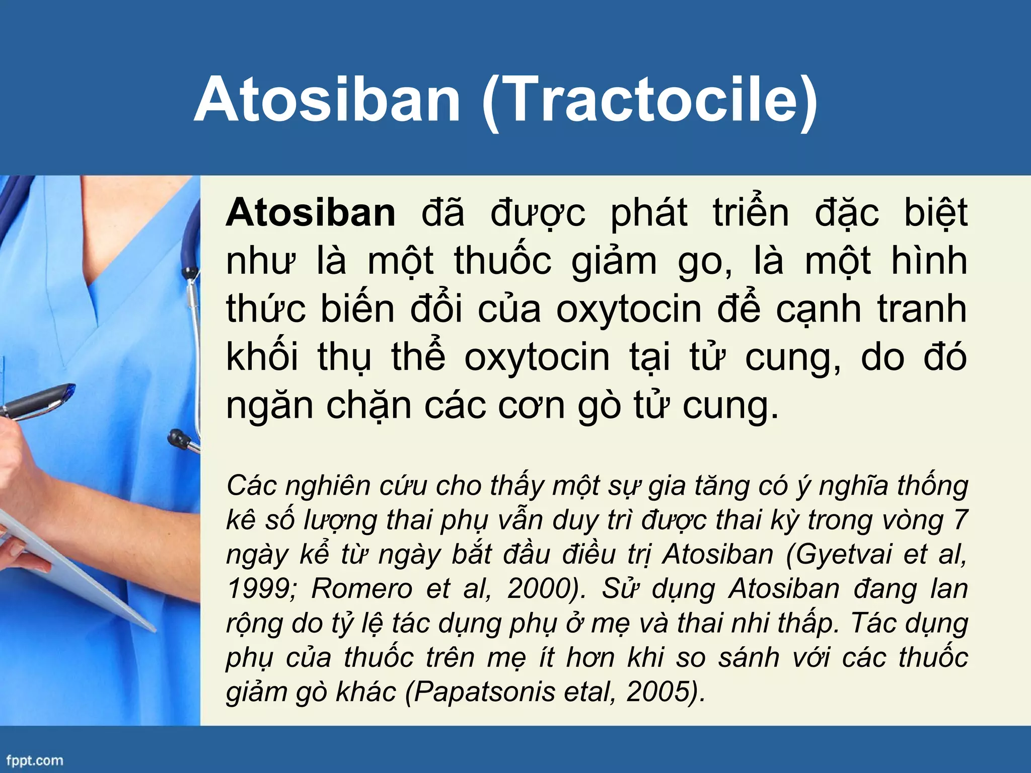 Atosiban (Tractocile)
Atosiban đã được phát triển đặc biệt
như là một thuốc giảm go, là một hình
thức biến đổi của oxytocin để cạnh tranh
khối thụ thể oxytocin tại tử cung, do đó
ngăn chặn các cơn gò tử cung.
Các nghiên cứu cho thấy một sự gia tăng có ý nghĩa thống
kê số lượng thai phụ vẫn duy trì được thai kỳ trong vòng 7
ngày kể từ ngày bắt đầu điều trị Atosiban (Gyetvai et al,
1999; Romero et al, 2000). Sử dụng Atosiban đang lan
rộng do tỷ lệ tác dụng phụ ở mẹ và thai nhi thấp. Tác dụng
phụ của thuốc trên mẹ ít hơn khi so sánh với các thuốc
giảm gò khác (Papatsonis etal, 2005).
 