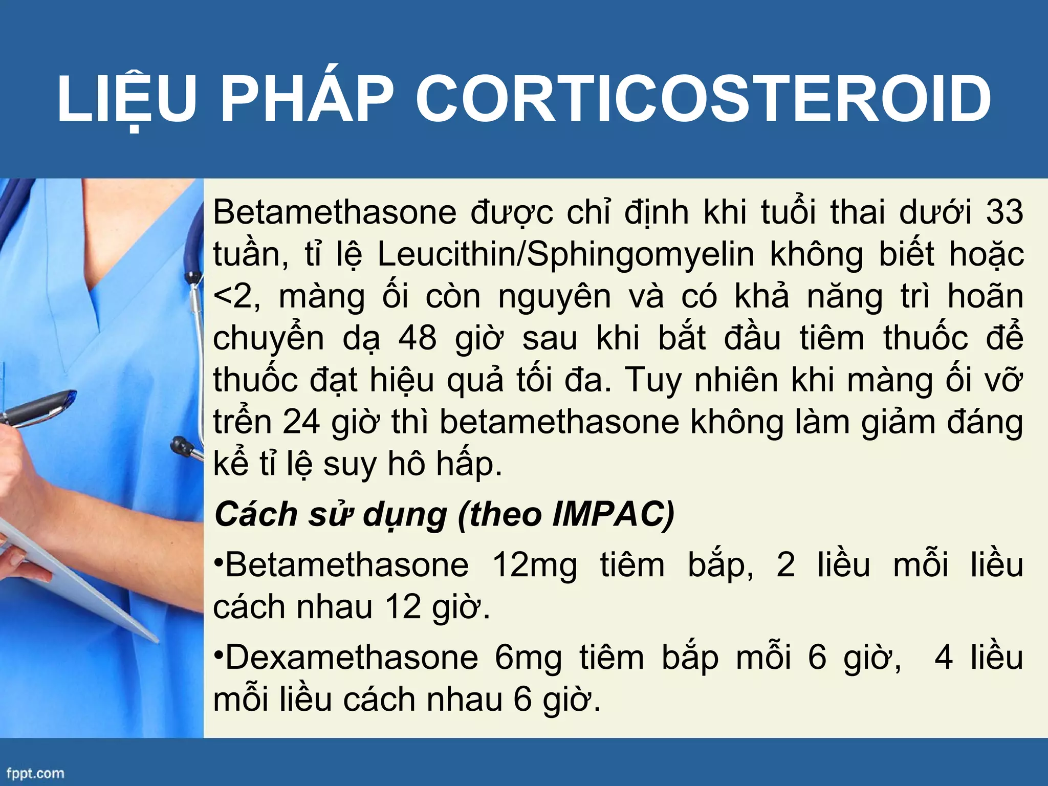 Betamethasone được chỉ định khi tuổi thai dưới 33
tuần, tỉ lệ Leucithin/Sphingomyelin không biết hoặc
<2, màng ối còn nguyên và có khả năng trì hoãn
chuyển dạ 48 giờ sau khi bắt đầu tiêm thuốc để
thuốc đạt hiệu quả tối đa. Tuy nhiên khi màng ối vỡ
trển 24 giờ thì betamethasone không làm giảm đáng
kể tỉ lệ suy hô hấp.
Cách sử dụng (theo IMPAC)
•Betamethasone 12mg tiêm bắp, 2 liều mỗi liều
cách nhau 12 giờ.
•Dexamethasone 6mg tiêm bắp mỗi 6 giờ, 4 liều
mỗi liều cách nhau 6 giờ.
LIỆU PHÁP CORTICOSTEROID
 