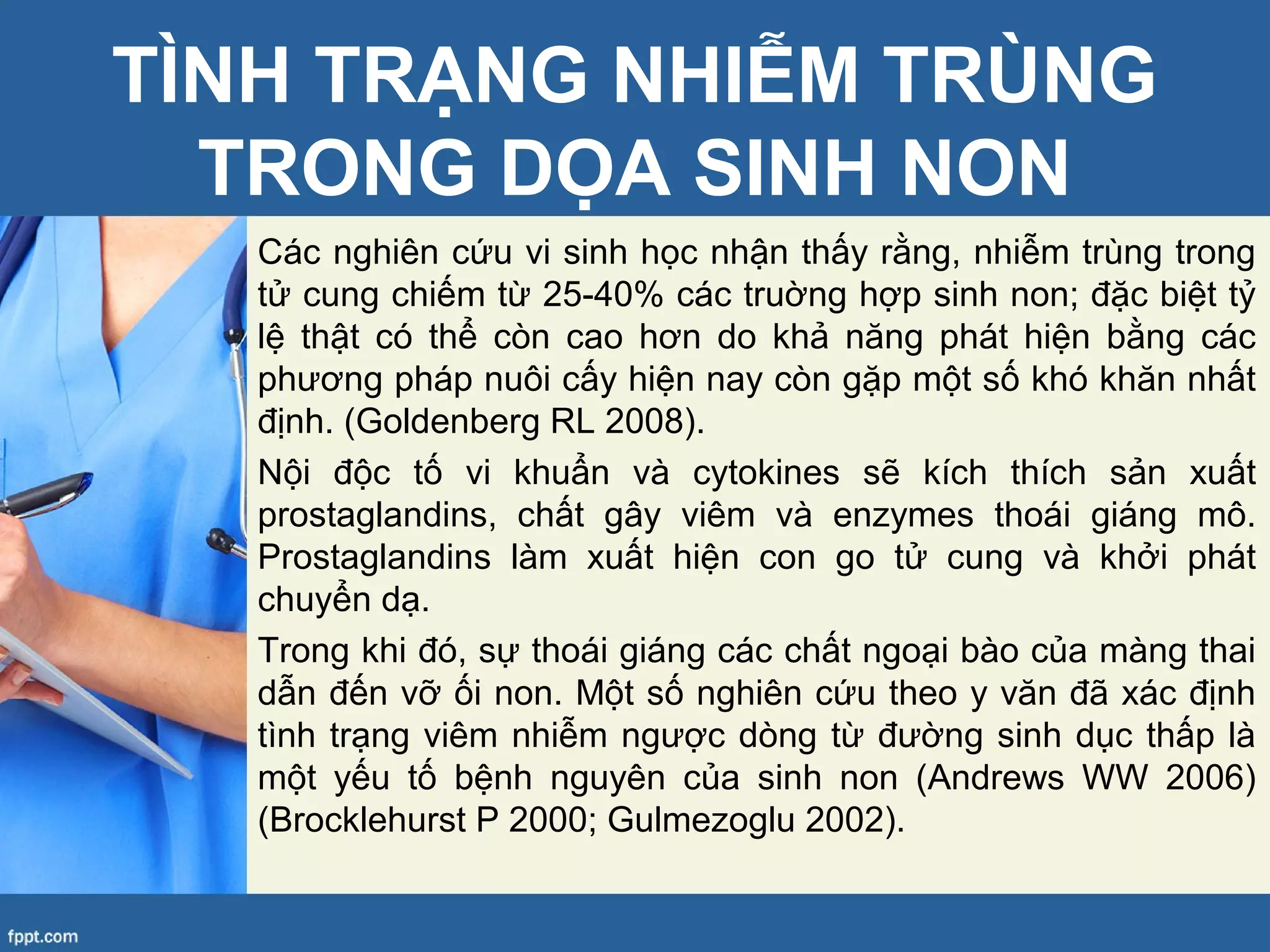 TÌNH TRẠNG NHIỄM TRÙNG
TRONG DỌA SINH NON
Các nghiên cứu vi sinh học nhận thấy rằng, nhiễm trùng trong
tử cung chiếm từ 25-40% các truờng hợp sinh non; đặc biệt tỷ
lệ thật có thể còn cao hơn do khả năng phát hiện bằng các
phương pháp nuôi cấy hiện nay còn gặp một số khó khăn nhất
định. (Goldenberg RL 2008).
Nội độc tố vi khuẩn và cytokines sẽ kích thích sản xuất
prostaglandins, chất gây viêm và enzymes thoái giáng mô.
Prostaglandins làm xuất hiện con go tử cung và khởi phát
chuyển dạ.
Trong khi đó, sự thoái giáng các chất ngoại bào của màng thai
dẫn đến vỡ ối non. Một số nghiên cứu theo y văn đã xác định
tình trạng viêm nhiễm ngược dòng từ đường sinh dục thấp là
một yếu tố bệnh nguyên của sinh non (Andrews WW 2006)
(Brocklehurst P 2000; Gulmezoglu 2002).
 