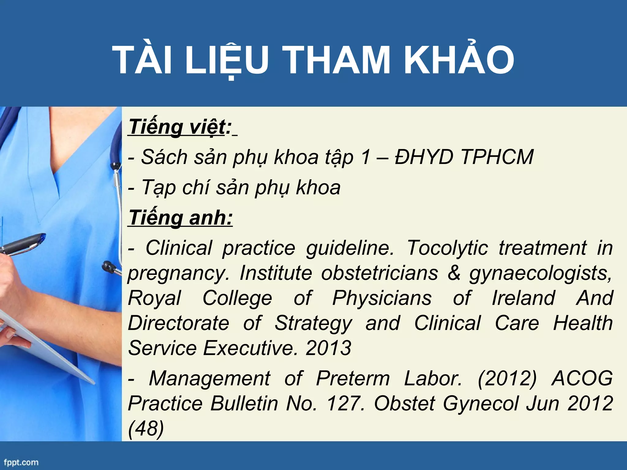 TÀI LIỆU THAM KHẢO
Tiếng việt:
- Sách sản phụ khoa tập 1 – ĐHYD TPHCM
- Tạp chí sản phụ khoa
Tiếng anh:
- Clinical practice guideline. Tocolytic treatment in
pregnancy. Institute obstetricians & gynaecologists,
Royal College of Physicians of Ireland And
Directorate of Strategy and Clinical Care Health
Service Executive. 2013
- Management of Preterm Labor. (2012) ACOG
Practice Bulletin No. 127. Obstet Gynecol Jun 2012
(48)
 