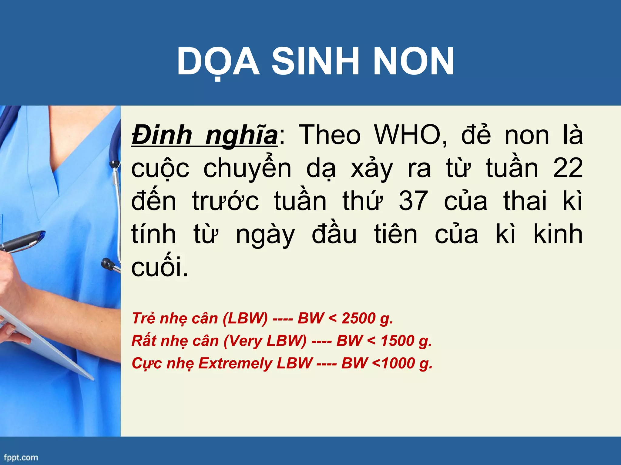DỌA SINH NON
Đinh nghĩa: Theo WHO, đẻ non là
cuộc chuyển dạ xảy ra từ tuần 22
đến trước tuần thứ 37 của thai kì
tính từ ngày đầu tiên của kì kinh
cuối.
Trẻ nhẹ cân (LBW) ---- BW < 2500 g.
Rất nhẹ cân (Very LBW) ---- BW < 1500 g.
Cực nhẹ Extremely LBW ---- BW <1000 g.
 