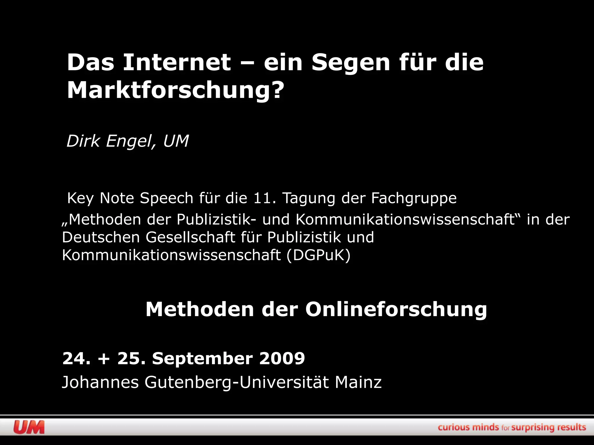 Das Internet – ein Segen für die
Marktforschung?

Dirk Engel, UM


 Key Note Speech für die 11. Tagung der Fachgruppe
„Methoden der Publizistik- und Kommunikationswissenschaft“ in der
Deutschen Gesellschaft für Publizistik und
Kommunikationswissenschaft (DGPuK)


          Methoden der Onlineforschung

24. + 25. September 2009
Johannes Gutenberg-Universität Mainz
 