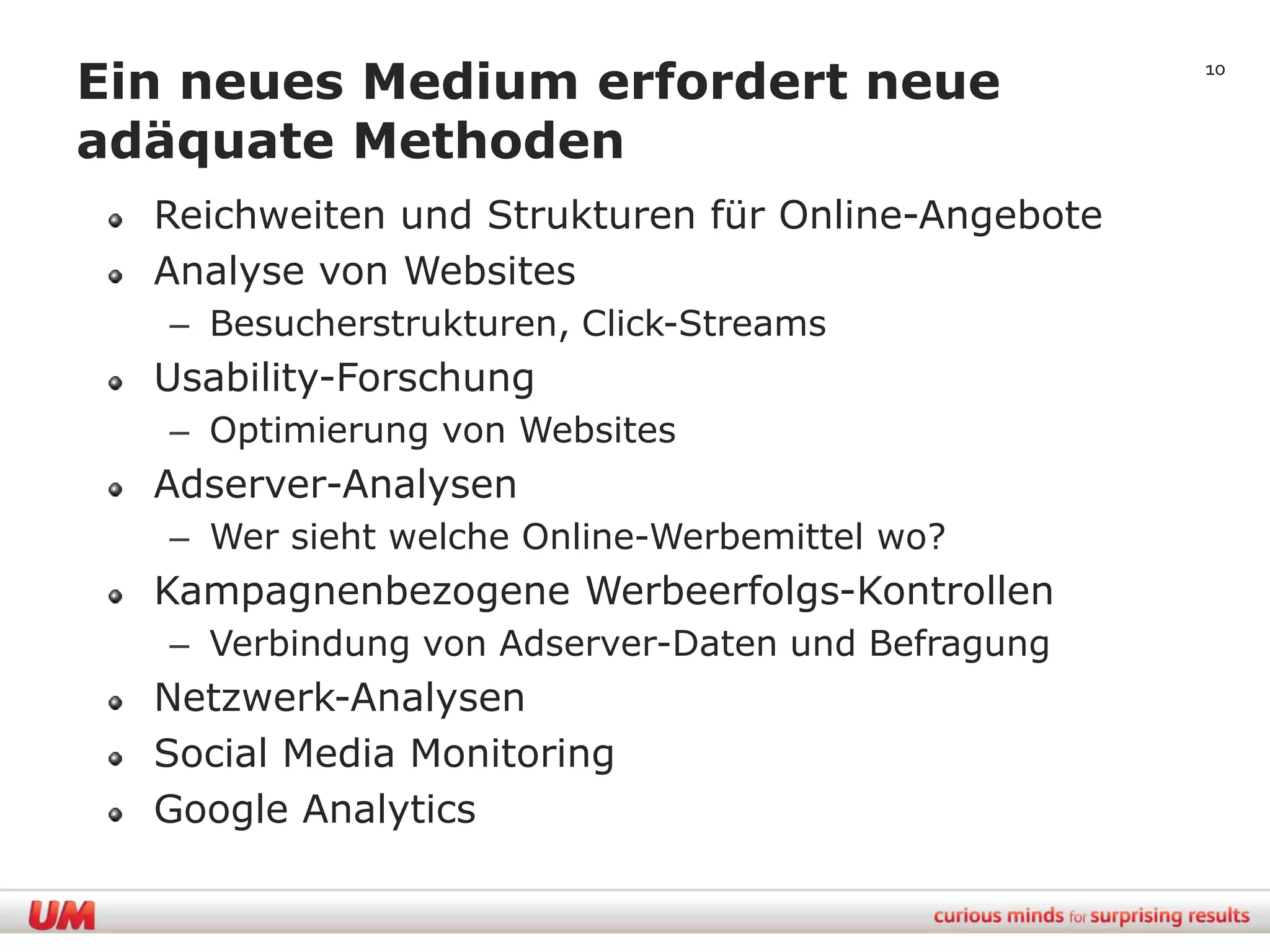 Ein neues Medium erfordert neue                    10


adäquate Methoden
  Reichweiten und Strukturen für Online-Angebote
  Analyse von Websites
   – Besucherstrukturen, Click-Streams
  Usability-Forschung
   – Optimierung von Websites
  Adserver-Analysen
   – Wer sieht welche Online-Werbemittel wo?
  Kampagnenbezogene Werbeerfolgs-Kontrollen
   – Verbindung von Adserver-Daten und Befragung
  Netzwerk-Analysen
  Social Media Monitoring
  Google Analytics
 