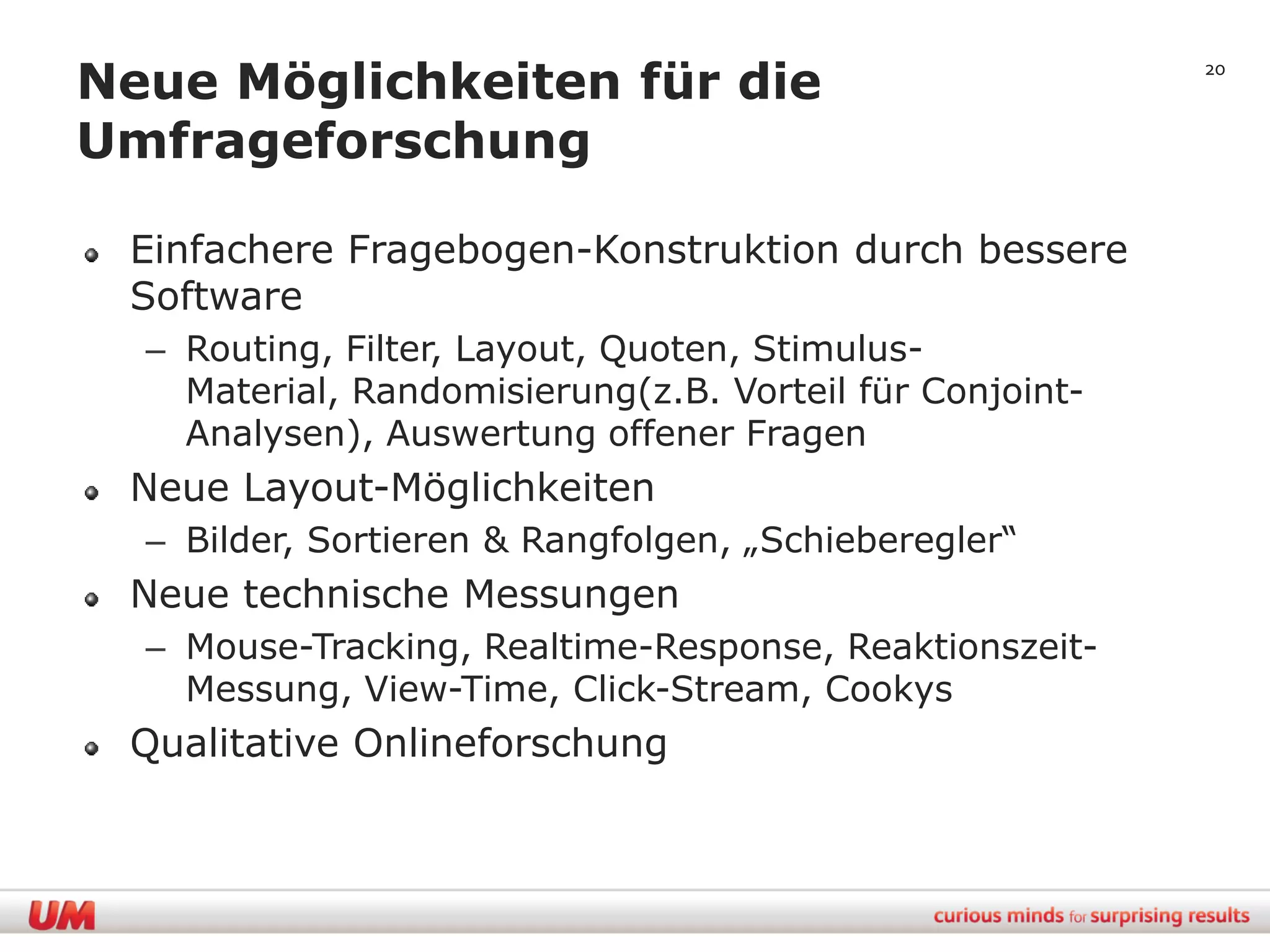 Neue Möglichkeiten für die                                20


Umfrageforschung

 Einfachere Fragebogen-Konstruktion durch bessere
 Software
  – Routing, Filter, Layout, Quoten, Stimulus-
    Material, Randomisierung(z.B. Vorteil für Conjoint-
    Analysen), Auswertung offener Fragen
 Neue Layout-Möglichkeiten
  – Bilder, Sortieren & Rangfolgen, „Schieberegler“
 Neue technische Messungen
  – Mouse-Tracking, Realtime-Response, Reaktionszeit-
    Messung, View-Time, Click-Stream, Cookys
 Qualitative Onlineforschung
 