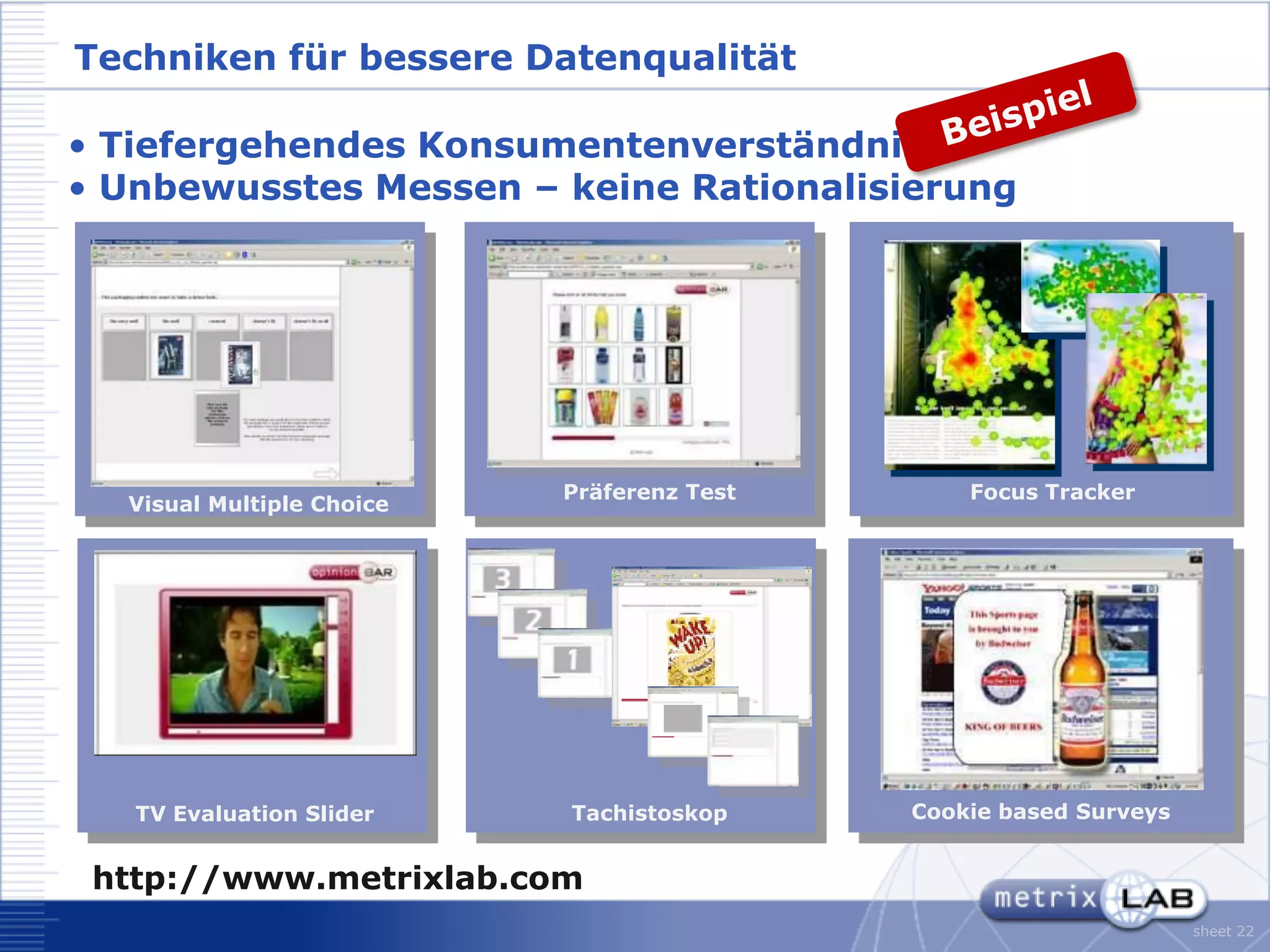 Techniken für bessere Datenqualität

• Tiefergehendes Konsumentenverständnis
• Unbewusstes Messen – keine Rationalisierung




                           Präferenz Test       Focus Tracker
  Visual Multiple Choice




   TV Evaluation Slider    Tachistoskop     Cookie based Surveys


 http://www.metrixlab.com
                                                                   sheet 22
 