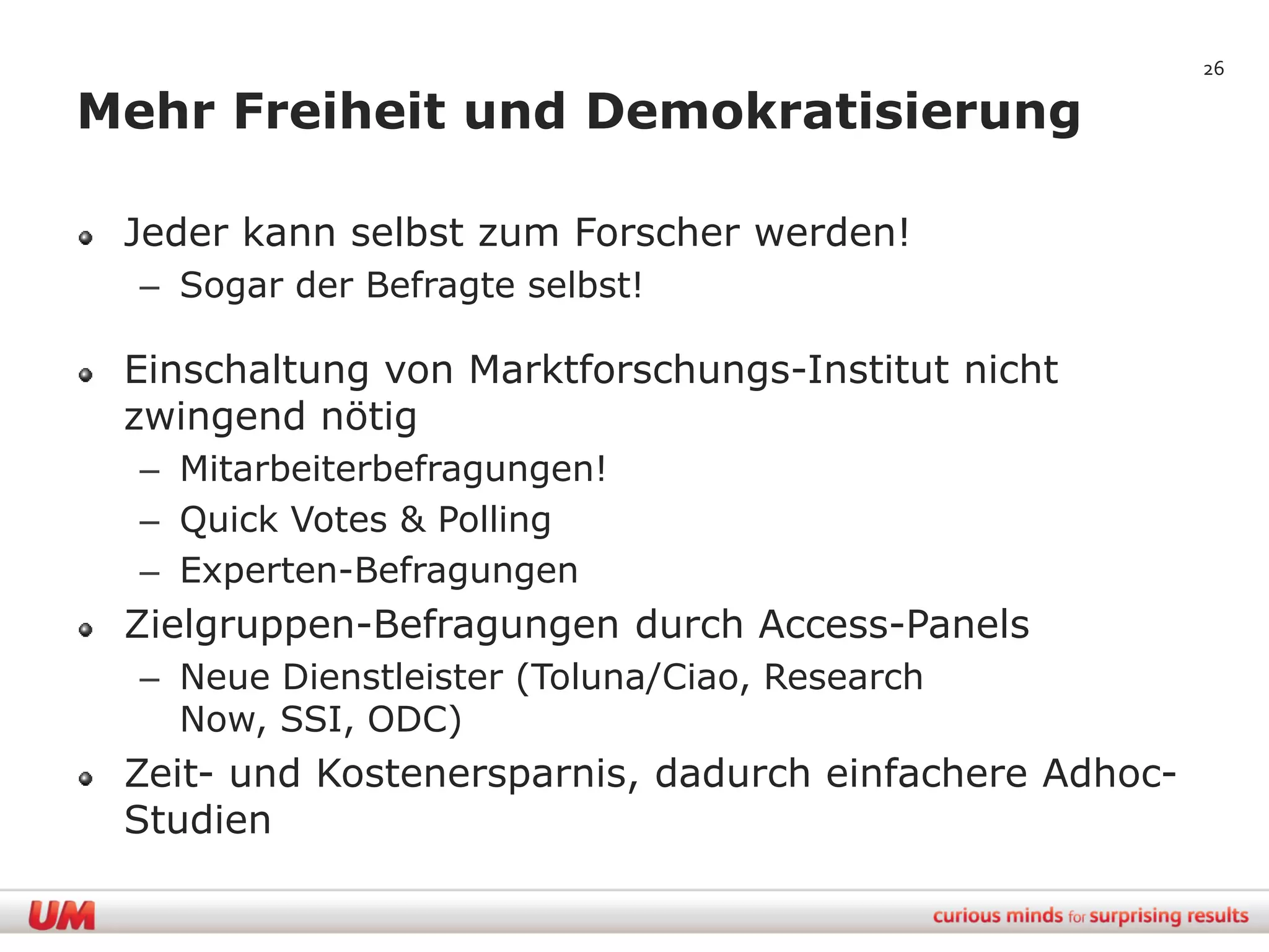 26

Mehr Freiheit und Demokratisierung

 Jeder kann selbst zum Forscher werden!
  – Sogar der Befragte selbst!

 Einschaltung von Marktforschungs-Institut nicht
 zwingend nötig
  – Mitarbeiterbefragungen!
  – Quick Votes & Polling
  – Experten-Befragungen
 Zielgruppen-Befragungen durch Access-Panels
  – Neue Dienstleister (Toluna/Ciao, Research
    Now, SSI, ODC)
 Zeit- und Kostenersparnis, dadurch einfachere Adhoc-
 Studien
 