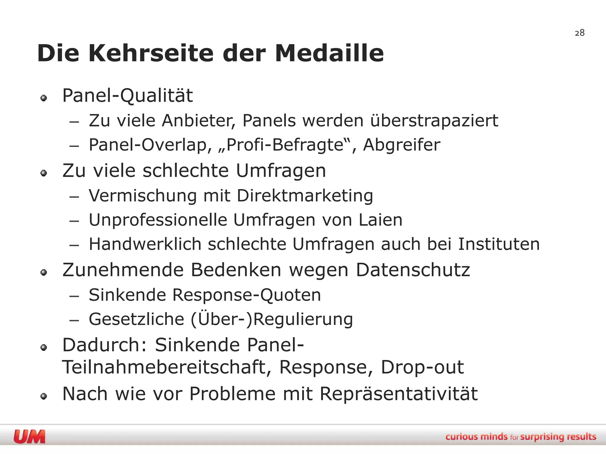 28

Die Kehrseite der Medaille
 Panel-Qualität
  – Zu viele Anbieter, Panels werden überstrapaziert
  – Panel-Overlap, „Profi-Befragte“, Abgreifer
 Zu viele schlechte Umfragen
  – Vermischung mit Direktmarketing
  – Unprofessionelle Umfragen von Laien
  – Handwerklich schlechte Umfragen auch bei Instituten
 Zunehmende Bedenken wegen Datenschutz
  – Sinkende Response-Quoten
  – Gesetzliche (Über-)Regulierung
 Dadurch: Sinkende Panel-
 Teilnahmebereitschaft, Response, Drop-out
 Nach wie vor Probleme mit Repräsentativität
 