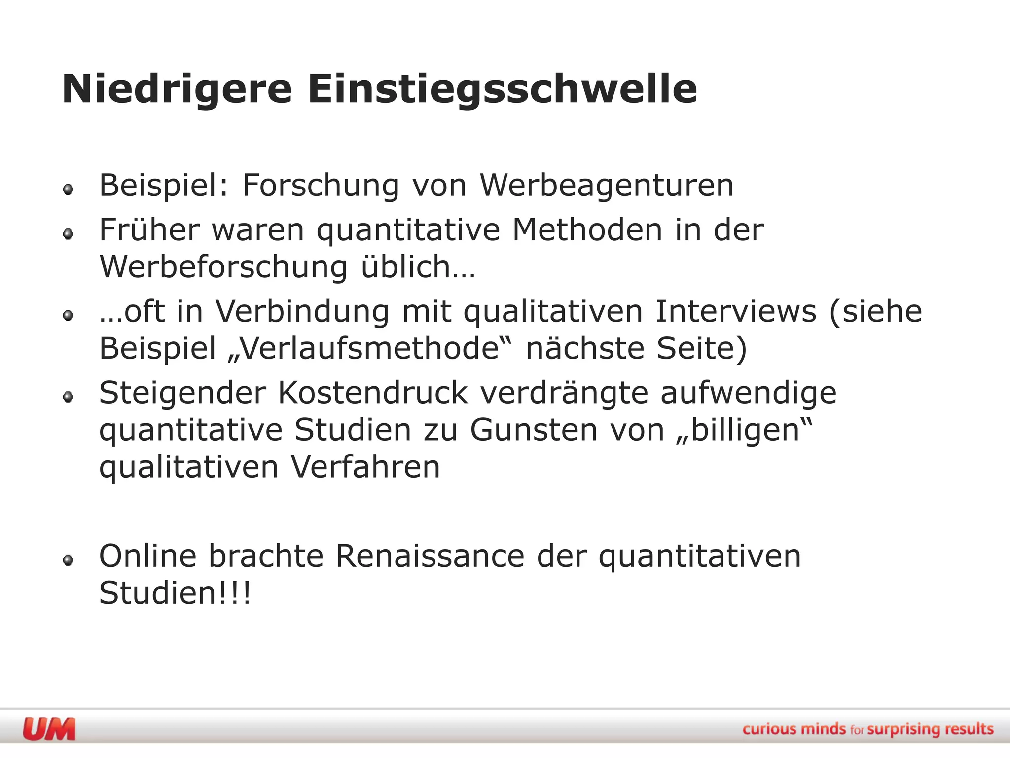 Niedrigere Einstiegsschwelle

 Beispiel: Forschung von Werbeagenturen
 Früher waren quantitative Methoden in der
 Werbeforschung üblich…
 …oft in Verbindung mit qualitativen Interviews (siehe
 Beispiel „Verlaufsmethode“ nächste Seite)
 Steigender Kostendruck verdrängte aufwendige
 quantitative Studien zu Gunsten von „billigen“
 qualitativen Verfahren

 Online brachte Renaissance der quantitativen
 Studien!!!
 