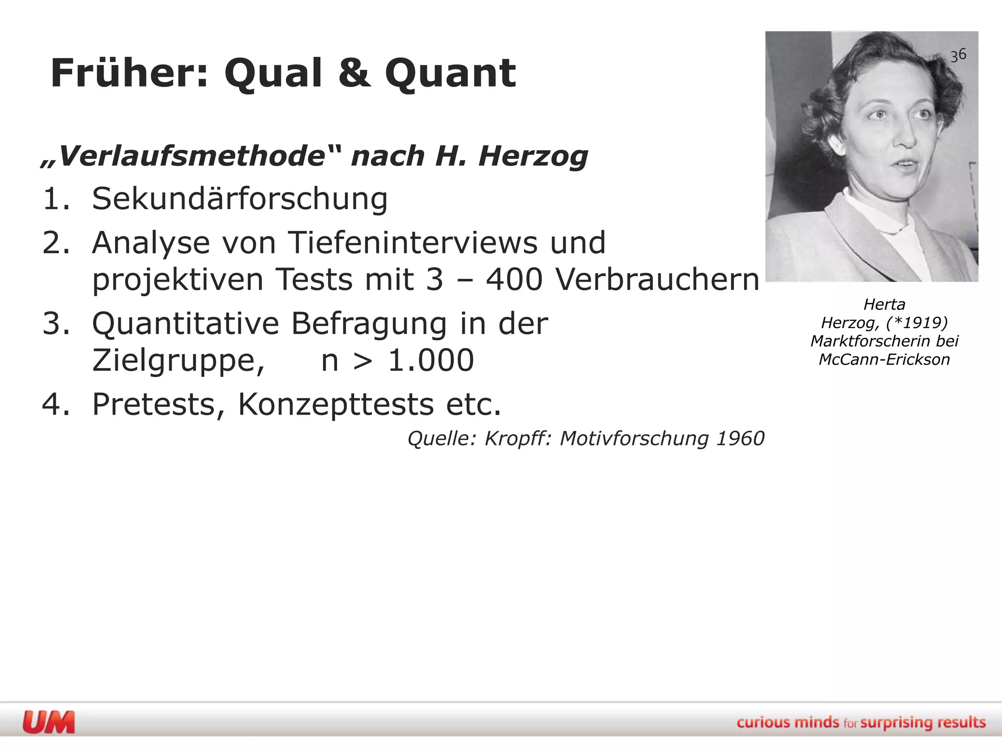 36
Früher: Qual & Quant

„Verlaufsmethode“ nach H. Herzog
1. Sekundärforschung
2. Analyse von Tiefeninterviews und
   projektiven Tests mit 3 – 400 Verbrauchern
                                                                  Herta
3. Quantitative Befragung in der                             Herzog, (*1919)
                                                            Marktforscherin bei
   Zielgruppe,    n > 1.000                                  McCann-Erickson


4. Pretests, Konzepttests etc.
                      Quelle: Kropff: Motivforschung 1960
 