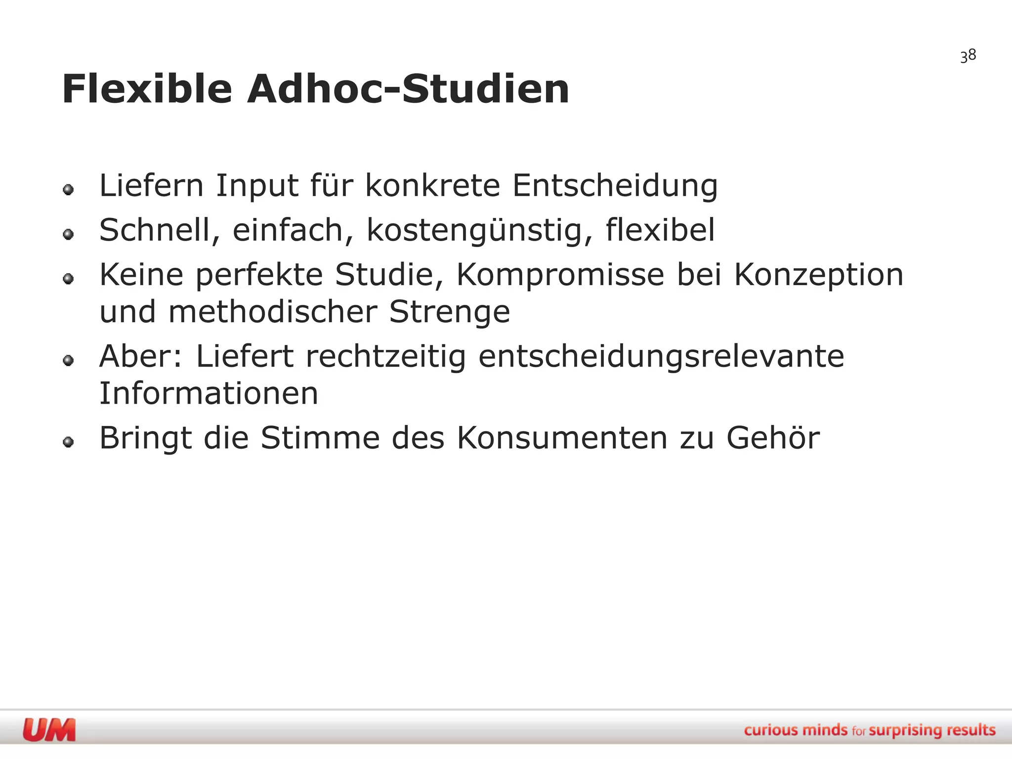 38

Flexible Adhoc-Studien

 Liefern Input für konkrete Entscheidung
 Schnell, einfach, kostengünstig, flexibel
 Keine perfekte Studie, Kompromisse bei Konzeption
 und methodischer Strenge
 Aber: Liefert rechtzeitig entscheidungsrelevante
 Informationen
 Bringt die Stimme des Konsumenten zu Gehör
 