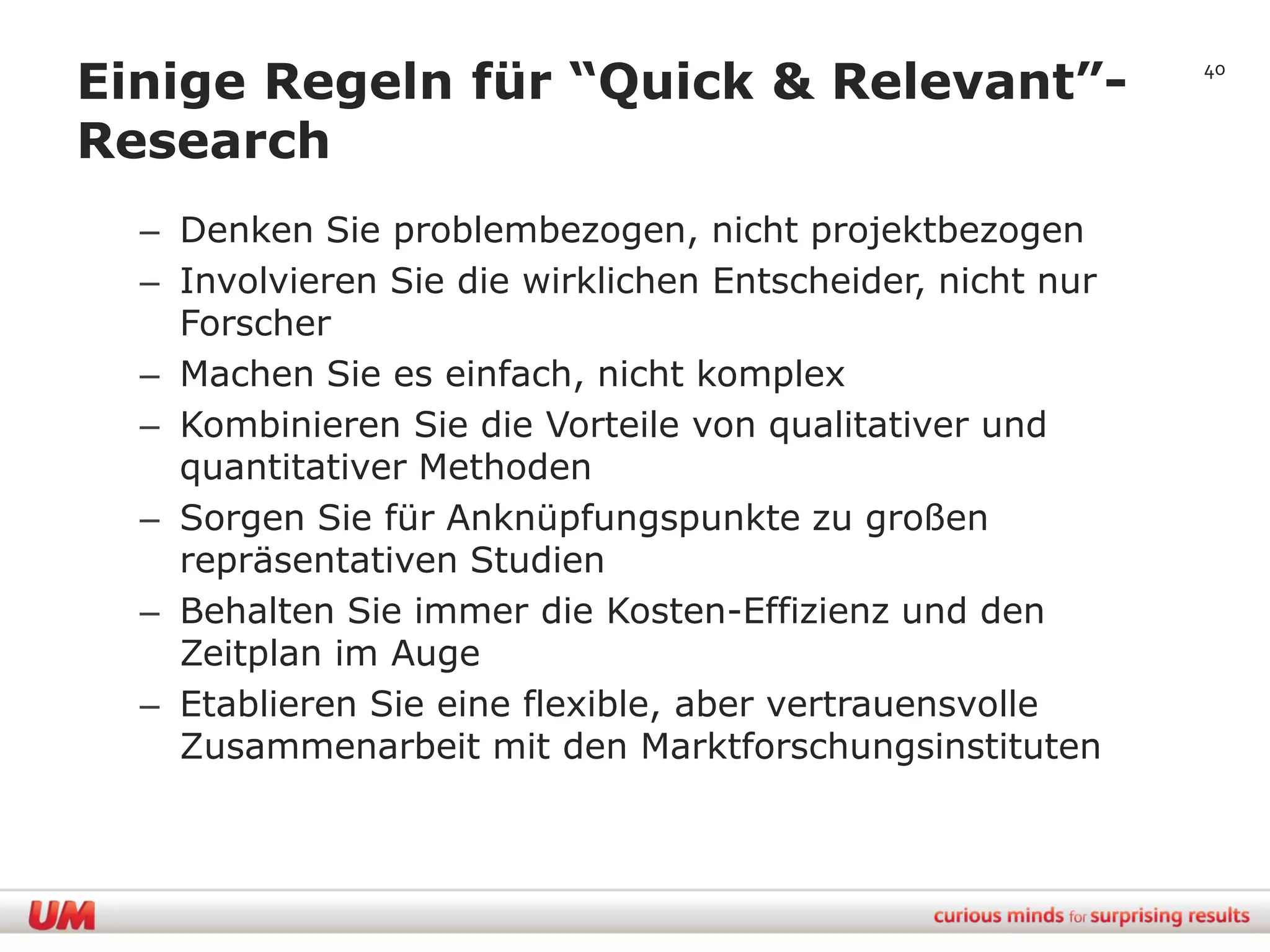 Einige Regeln für “Quick & Relevant”-                       40


Research
  – Denken Sie problembezogen, nicht projektbezogen
  – Involvieren Sie die wirklichen Entscheider, nicht nur
    Forscher
  – Machen Sie es einfach, nicht komplex
  – Kombinieren Sie die Vorteile von qualitativer und
    quantitativer Methoden
  – Sorgen Sie für Anknüpfungspunkte zu großen
    repräsentativen Studien
  – Behalten Sie immer die Kosten-Effizienz und den
    Zeitplan im Auge
  – Etablieren Sie eine flexible, aber vertrauensvolle
    Zusammenarbeit mit den Marktforschungsinstituten
 
