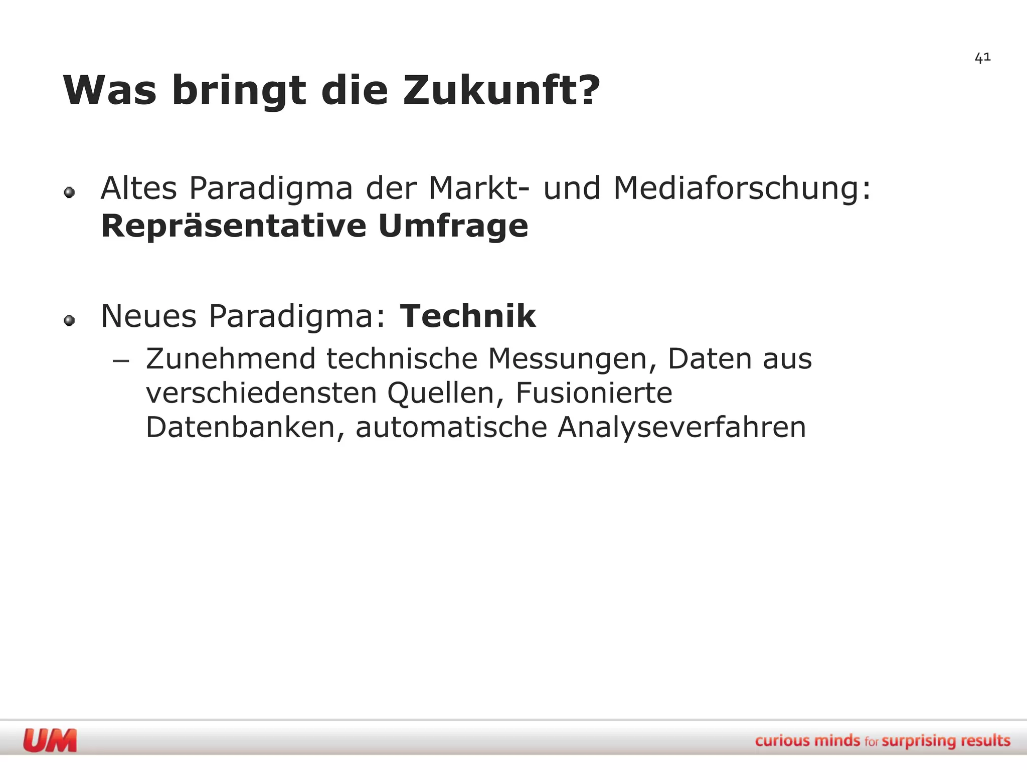 41

Was bringt die Zukunft?

 Altes Paradigma der Markt- und Mediaforschung:
 Repräsentative Umfrage

 Neues Paradigma: Technik
  – Zunehmend technische Messungen, Daten aus
    verschiedensten Quellen, Fusionierte
    Datenbanken, automatische Analyseverfahren
 