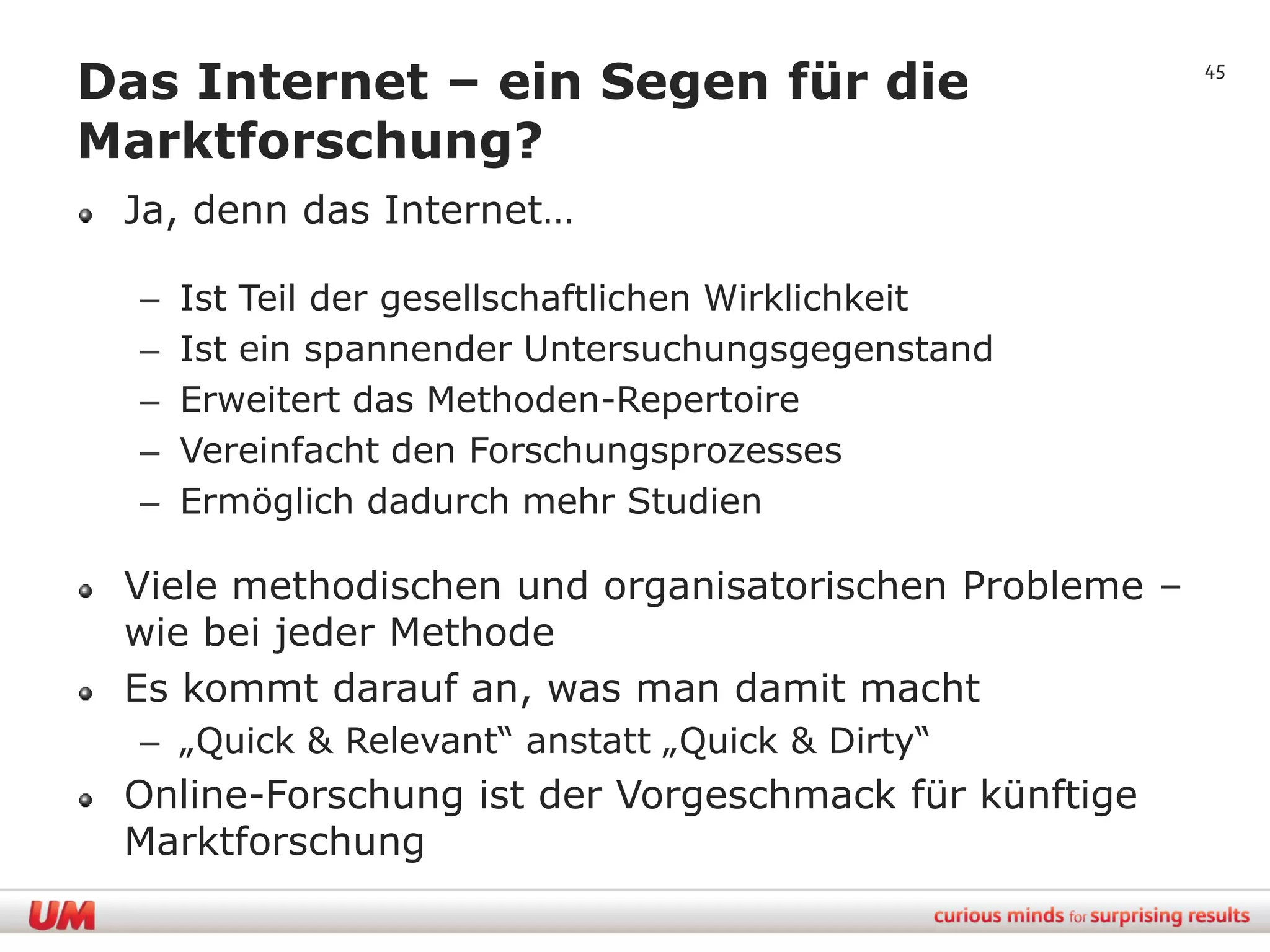 Das Internet – ein Segen für die                       45


Marktforschung?
 Ja, denn das Internet…

  –   Ist Teil der gesellschaftlichen Wirklichkeit
  –   Ist ein spannender Untersuchungsgegenstand
  –   Erweitert das Methoden-Repertoire
  –   Vereinfacht den Forschungsprozesses
  –   Ermöglich dadurch mehr Studien

 Viele methodischen und organisatorischen Probleme –
 wie bei jeder Methode
 Es kommt darauf an, was man damit macht
  – „Quick & Relevant“ anstatt „Quick & Dirty“
 Online-Forschung ist der Vorgeschmack für künftige
 Marktforschung
 
