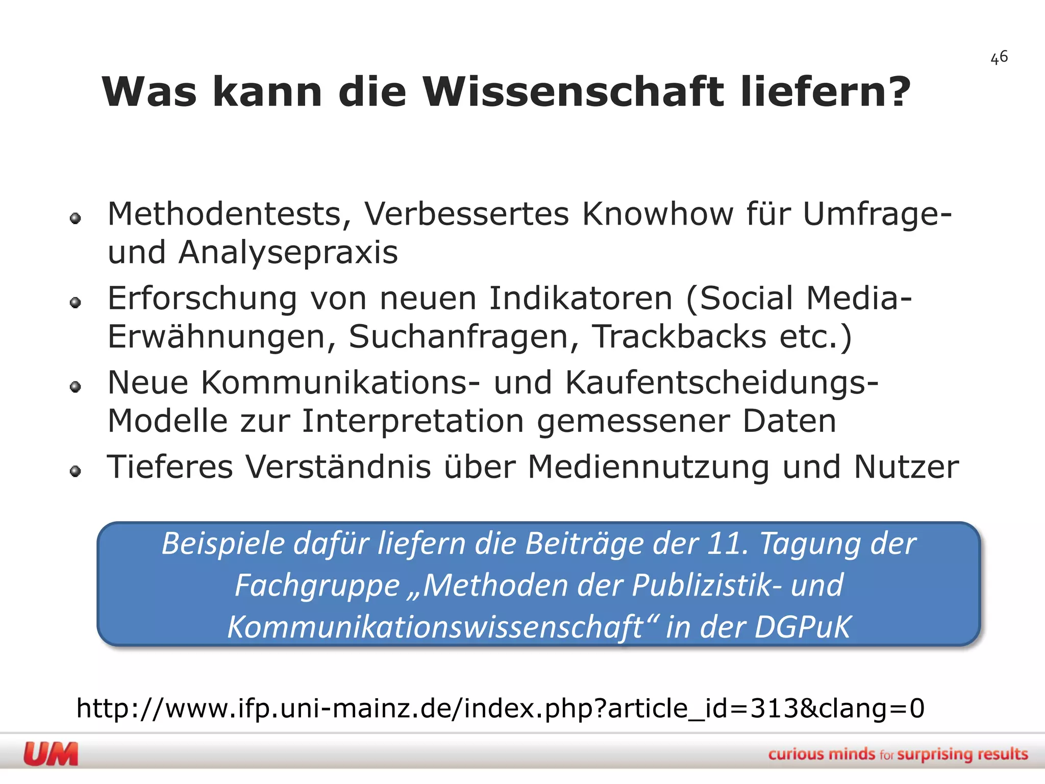 46

 Was kann die Wissenschaft liefern?

  Methodentests, Verbessertes Knowhow für Umfrage-
  und Analysepraxis
  Erforschung von neuen Indikatoren (Social Media-
  Erwähnungen, Suchanfragen, Trackbacks etc.)
  Neue Kommunikations- und Kaufentscheidungs-
  Modelle zur Interpretation gemessener Daten
  Tieferes Verständnis über Mediennutzung und Nutzer

      Beispiele dafür liefern die Beiträge der 11. Tagung der
           Fachgruppe „Methoden der Publizistik- und
          Kommunikationswissenschaft“ in der DGPuK

http://www.ifp.uni-mainz.de/index.php?article_id=313&clang=0
 