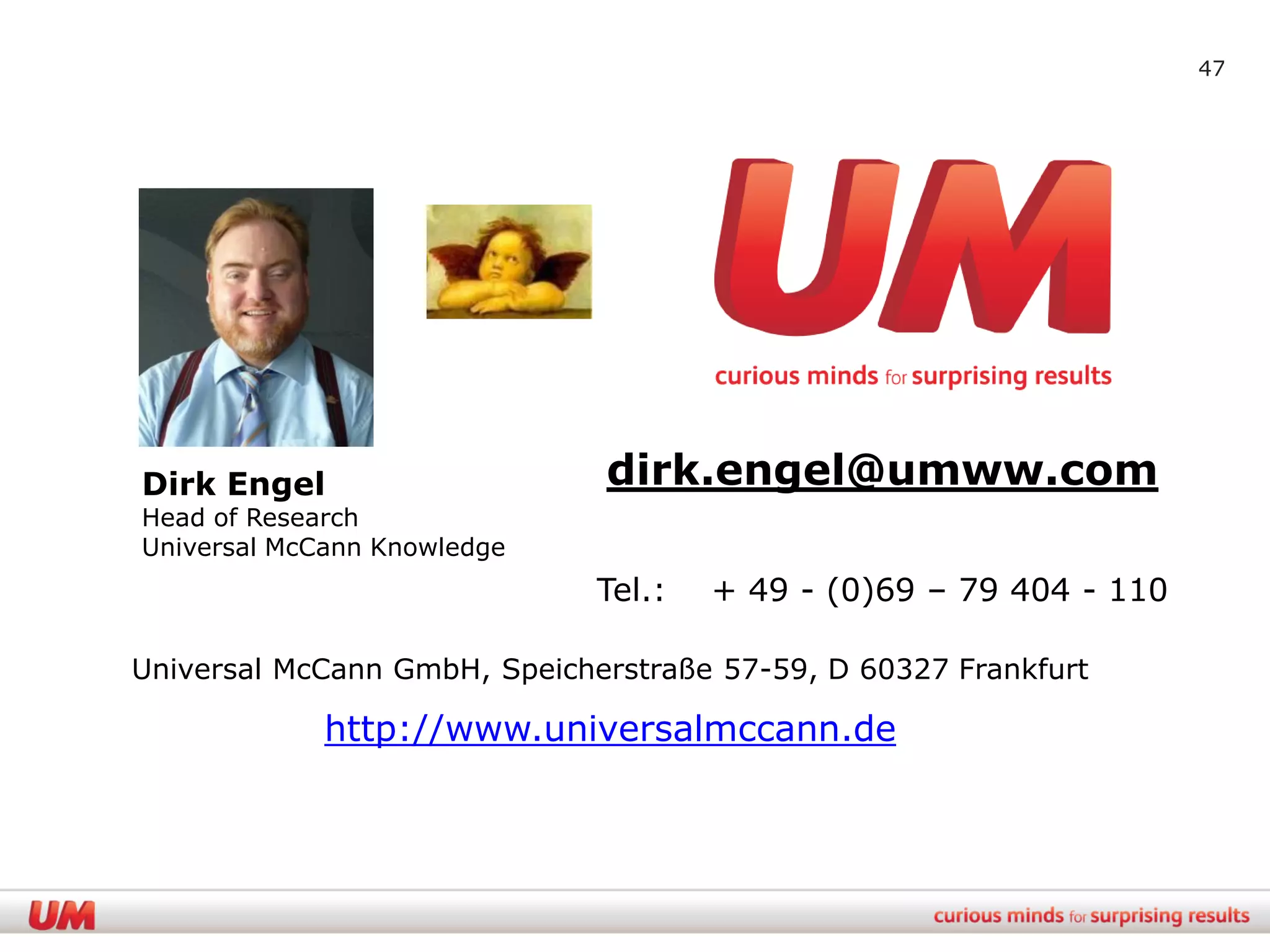 47




Dirk Engel                    dirk.engel@umww.com
Head of Research
Universal McCann Knowledge
                              Tel.:   + 49 - (0)69 – 79 404 - 110

Universal McCann GmbH, Speicherstraße 57-59, D 60327 Frankfurt

             http://www.universalmccann.de
 