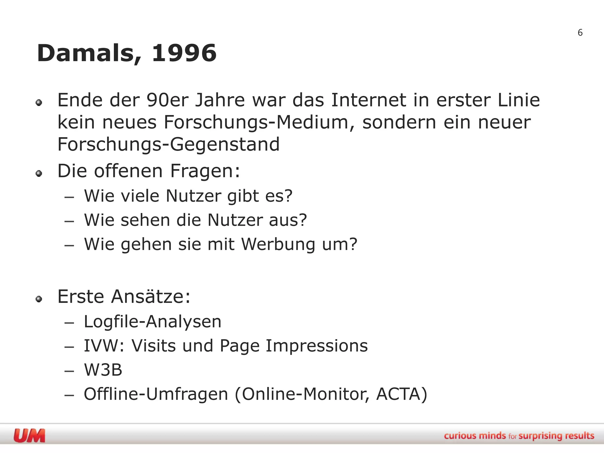 6

Damals, 1996
 Ende der 90er Jahre war das Internet in erster Linie
 kein neues Forschungs-Medium, sondern ein neuer
 Forschungs-Gegenstand
 Die offenen Fragen:
 – Wie viele Nutzer gibt es?
 – Wie sehen die Nutzer aus?
 – Wie gehen sie mit Werbung um?


 Erste Ansätze:
 –   Logfile-Analysen
 –   IVW: Visits und Page Impressions
 –   W3B
 –   Offline-Umfragen (Online-Monitor, ACTA)
 
