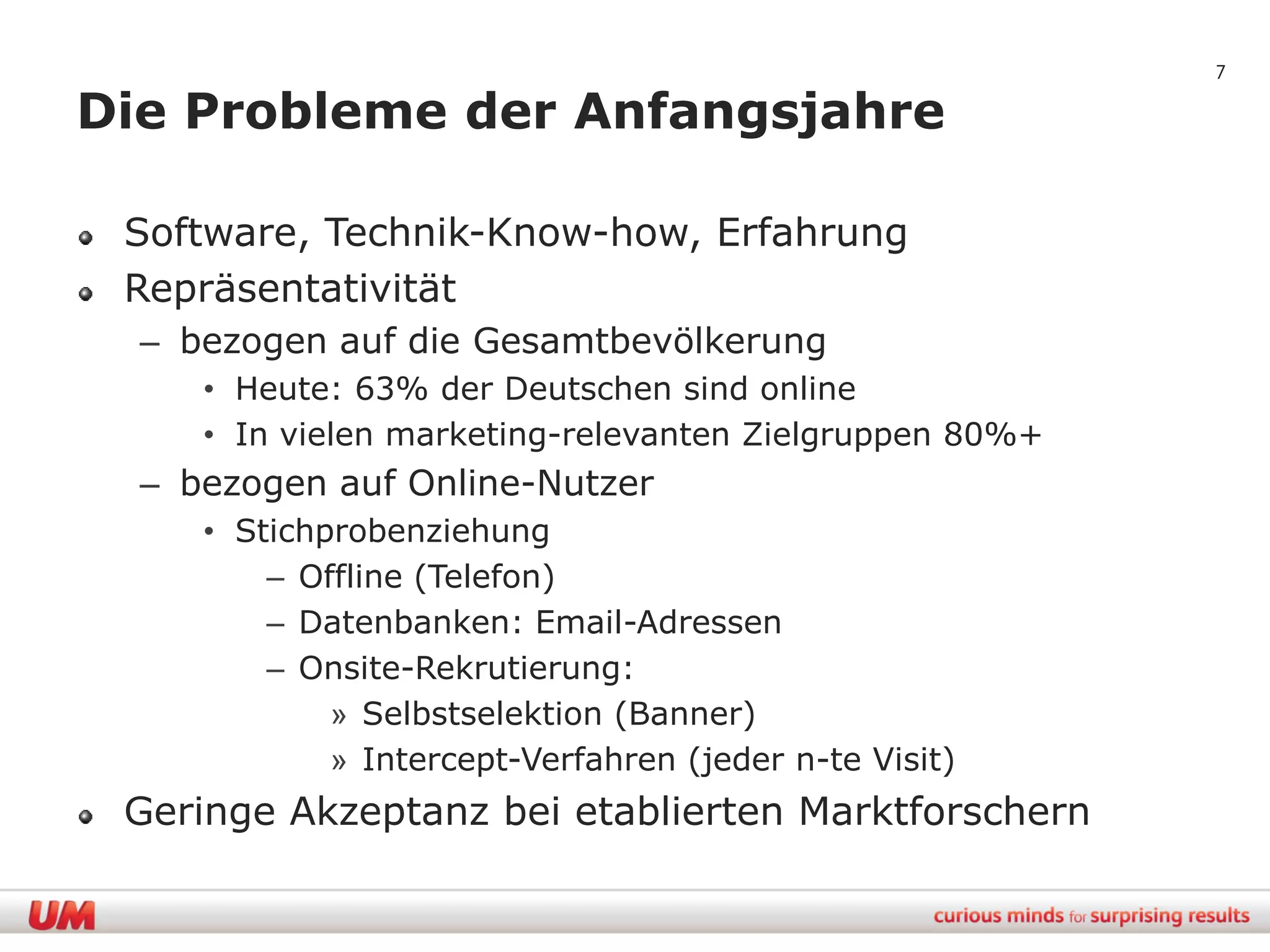 7

Die Probleme der Anfangsjahre

 Software, Technik-Know-how, Erfahrung
 Repräsentativität
  – bezogen auf die Gesamtbevölkerung
     • Heute: 63% der Deutschen sind online
     • In vielen marketing-relevanten Zielgruppen 80%+
  – bezogen auf Online-Nutzer
     • Stichprobenziehung
         – Offline (Telefon)
         – Datenbanken: Email-Adressen
         – Onsite-Rekrutierung:
             » Selbstselektion (Banner)
             » Intercept-Verfahren (jeder n-te Visit)
 Geringe Akzeptanz bei etablierten Marktforschern
 