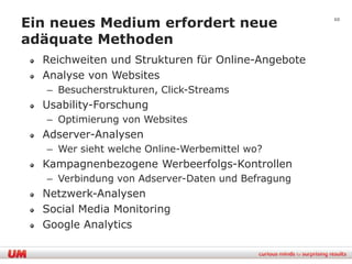 Ein neues Medium erfordert neue                    10


adäquate Methoden
  Reichweiten und Strukturen für Online-Angebote
  Analyse von Websites
   – Besucherstrukturen, Click-Streams
  Usability-Forschung
   – Optimierung von Websites
  Adserver-Analysen
   – Wer sieht welche Online-Werbemittel wo?
  Kampagnenbezogene Werbeerfolgs-Kontrollen
   – Verbindung von Adserver-Daten und Befragung
  Netzwerk-Analysen
  Social Media Monitoring
  Google Analytics
 