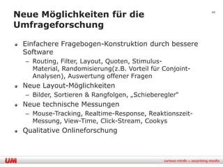 Neue Möglichkeiten für die                                20


Umfrageforschung

 Einfachere Fragebogen-Konstruktion durch bessere
 Software
  – Routing, Filter, Layout, Quoten, Stimulus-
    Material, Randomisierung(z.B. Vorteil für Conjoint-
    Analysen), Auswertung offener Fragen
 Neue Layout-Möglichkeiten
  – Bilder, Sortieren & Rangfolgen, „Schieberegler“
 Neue technische Messungen
  – Mouse-Tracking, Realtime-Response, Reaktionszeit-
    Messung, View-Time, Click-Stream, Cookys
 Qualitative Onlineforschung
 