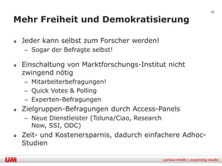 26

Mehr Freiheit und Demokratisierung

 Jeder kann selbst zum Forscher werden!
  – Sogar der Befragte selbst!

 Einschaltung von Marktforschungs-Institut nicht
 zwingend nötig
  – Mitarbeiterbefragungen!
  – Quick Votes & Polling
  – Experten-Befragungen
 Zielgruppen-Befragungen durch Access-Panels
  – Neue Dienstleister (Toluna/Ciao, Research
    Now, SSI, ODC)
 Zeit- und Kostenersparnis, dadurch einfachere Adhoc-
 Studien
 