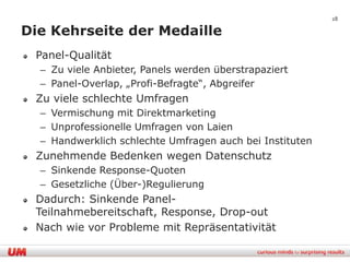 28

Die Kehrseite der Medaille
 Panel-Qualität
  – Zu viele Anbieter, Panels werden überstrapaziert
  – Panel-Overlap, „Profi-Befragte“, Abgreifer
 Zu viele schlechte Umfragen
  – Vermischung mit Direktmarketing
  – Unprofessionelle Umfragen von Laien
  – Handwerklich schlechte Umfragen auch bei Instituten
 Zunehmende Bedenken wegen Datenschutz
  – Sinkende Response-Quoten
  – Gesetzliche (Über-)Regulierung
 Dadurch: Sinkende Panel-
 Teilnahmebereitschaft, Response, Drop-out
 Nach wie vor Probleme mit Repräsentativität
 