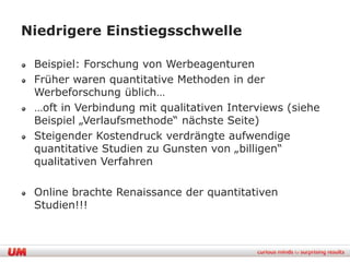 Niedrigere Einstiegsschwelle

 Beispiel: Forschung von Werbeagenturen
 Früher waren quantitative Methoden in der
 Werbeforschung üblich…
 …oft in Verbindung mit qualitativen Interviews (siehe
 Beispiel „Verlaufsmethode“ nächste Seite)
 Steigender Kostendruck verdrängte aufwendige
 quantitative Studien zu Gunsten von „billigen“
 qualitativen Verfahren

 Online brachte Renaissance der quantitativen
 Studien!!!
 