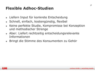 38

Flexible Adhoc-Studien

 Liefern Input für konkrete Entscheidung
 Schnell, einfach, kostengünstig, flexibel
 Keine perfekte Studie, Kompromisse bei Konzeption
 und methodischer Strenge
 Aber: Liefert rechtzeitig entscheidungsrelevante
 Informationen
 Bringt die Stimme des Konsumenten zu Gehör
 
