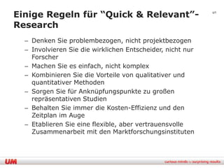 Einige Regeln für “Quick & Relevant”-                       40


Research
  – Denken Sie problembezogen, nicht projektbezogen
  – Involvieren Sie die wirklichen Entscheider, nicht nur
    Forscher
  – Machen Sie es einfach, nicht komplex
  – Kombinieren Sie die Vorteile von qualitativer und
    quantitativer Methoden
  – Sorgen Sie für Anknüpfungspunkte zu großen
    repräsentativen Studien
  – Behalten Sie immer die Kosten-Effizienz und den
    Zeitplan im Auge
  – Etablieren Sie eine flexible, aber vertrauensvolle
    Zusammenarbeit mit den Marktforschungsinstituten
 