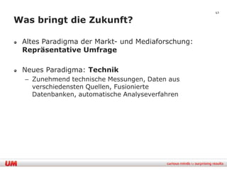 41

Was bringt die Zukunft?

 Altes Paradigma der Markt- und Mediaforschung:
 Repräsentative Umfrage

 Neues Paradigma: Technik
  – Zunehmend technische Messungen, Daten aus
    verschiedensten Quellen, Fusionierte
    Datenbanken, automatische Analyseverfahren
 