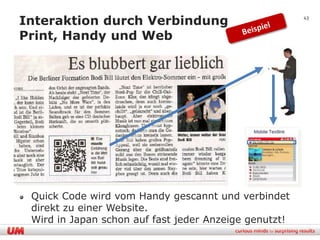Interaktion durch Verbindung                           43


Print, Handy und Web




 Quick Code wird vom Handy gescannt und verbindet
 direkt zu einer Website.
 Wird in Japan schon auf fast jeder Anzeige genutzt!
 
