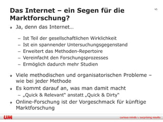 Das Internet – ein Segen für die                       45


Marktforschung?
 Ja, denn das Internet…

  –   Ist Teil der gesellschaftlichen Wirklichkeit
  –   Ist ein spannender Untersuchungsgegenstand
  –   Erweitert das Methoden-Repertoire
  –   Vereinfacht den Forschungsprozesses
  –   Ermöglich dadurch mehr Studien

 Viele methodischen und organisatorischen Probleme –
 wie bei jeder Methode
 Es kommt darauf an, was man damit macht
  – „Quick & Relevant“ anstatt „Quick & Dirty“
 Online-Forschung ist der Vorgeschmack für künftige
 Marktforschung
 