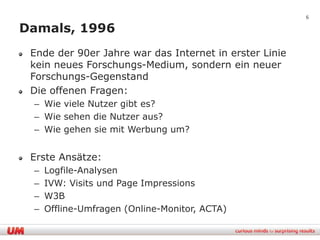 6

Damals, 1996
 Ende der 90er Jahre war das Internet in erster Linie
 kein neues Forschungs-Medium, sondern ein neuer
 Forschungs-Gegenstand
 Die offenen Fragen:
 – Wie viele Nutzer gibt es?
 – Wie sehen die Nutzer aus?
 – Wie gehen sie mit Werbung um?


 Erste Ansätze:
 –   Logfile-Analysen
 –   IVW: Visits und Page Impressions
 –   W3B
 –   Offline-Umfragen (Online-Monitor, ACTA)
 