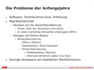 7

Die Probleme der Anfangsjahre

 Software, Technik-Know-how, Erfahrung
 Repräsentativität
  – bezogen auf die Gesamtbevölkerung
     • Heute: 63% der Deutschen sind online
     • In vielen marketing-relevanten Zielgruppen 80%+
  – bezogen auf Online-Nutzer
     • Stichprobenziehung
         – Offline (Telefon)
         – Datenbanken: Email-Adressen
         – Onsite-Rekrutierung:
             » Selbstselektion (Banner)
             » Intercept-Verfahren (jeder n-te Visit)
 Geringe Akzeptanz bei etablierten Marktforschern
 