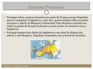 Invasões Francesas Portugal sofreu 3 graves invasões por parte da França porque Napoleão queria conquistar a Inglaterra, e por isso, queria obrigar todos os países europeus a aderir ao Bloqueio Continental. Este bloqueio consistia em todos os países da Europa fecharam os seus portos ao comércio com a Inglaterra. Portugal sempre fora aliado de Inglaterra e em sinal de aliança não aderiu a este bloqueio. Napoleão respondeu com 3 horríveis invasões.  História 8 - As Invasões Francesas 