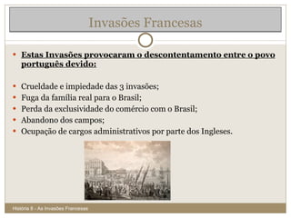 Estas Invasões provocaram o descontentamento entre o povo português devido: Crueldade e impiedade das 3 invasões; Fuga da família real para o Brasil; Perda da exclusividade do comércio com o Brasil; Abandono dos campos; Ocupação de cargos administrativos por parte dos Ingleses. Invasões Francesas História 8 - As Invasões Francesas 