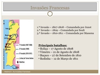 Invasões Francesas História 8 - As Invasões Francesas 1.ª Invasão – 1807-1808 – Comandada por Junot 2.ª Invasão – 1809 – Comandada por Soult 3.ª Invasão – 1810-1811 – Comandada por Massena Principais batalhas: Roliça – 17 Agosto de 1808 Vimeiro – 21 de Agosto de 1808 Buçaco – 27 de Setembro de 1810 Redinha – 12 de Março de 1811 