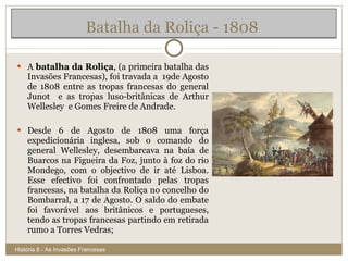 Batalha da Roliça - 1808  A  batalha da Roliça , (a primeira batalha das Invasões Francesas), foi travada a  19de Agosto de 1808 entre as tropas francesas do general Junot  e as tropas luso-britânicas de Arthur Wellesley  e Gomes Freire de Andrade. Desde 6 de Agosto de 1808 uma força expedicionária inglesa, sob o comando do general Wellesley, desembarcava na baía de Buarcos na Figueira da Foz, junto à foz do rio Mondego, com o objectivo de ir até Lisboa. Esse efectivo foi confrontado pelas tropas francesas, na batalha da Roliça no concelho do Bombarral, a 17 de Agosto. O saldo do embate foi favorável aos britânicos e portugueses, tendo as tropas francesas partindo em retirada rumo a Torres Vedras; História 8 - As Invasões Francesas 