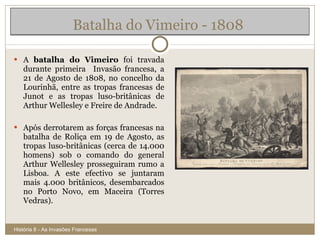 Batalha do Vimeiro - 1808  A  batalha do Vimeiro  foi travada durante primeira  Invasão francesa, a 21 de Agosto de 1808, no concelho da Lourinhã, entre as tropas francesas de Junot e as tropas luso-britânicas de Arthur Wellesley e Freire de Andrade. Após derrotarem as forças francesas na batalha de Roliça em 19 de Agosto, as tropas luso-britânicas (cerca de 14.000 homens) sob o comando do general Arthur Wellesley prosseguiram rumo a Lisboa. A este efectivo se juntaram mais 4.000 britânicos, desembarcados no Porto Novo, em Maceira (Torres Vedras). História 8 - As Invasões Francesas 