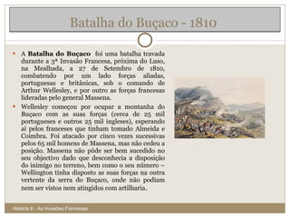 A  Batalha do Buçaco   foi uma batalha travada durante a 3ª Invasão Francesa, próxima do Luso, na Mealhada, a 27 de Setembro de 1810, combatendo por um lado forças aliadas, portuguesas e britânicas, sob o comando de Arthur Wellesley, e por outro as forças francesas lideradas pelo general Massena. Wellesley começou por ocupar a montanha do Buçaco com as suas forças (cerca de 25 mil portugueses e outros 25 mil ingleses), esperando aí pelos franceses que tinham tomado Almeida e Coimbra. Foi atacado por cinco vezes sucessivas pelos 65 mil homens de Massena, mas não cedeu a posição. Massena não pôde ser bem sucedido no seu objectivo dado que desconhecia a disposição do inimigo no terreno, bem como o seu número – Wellington tinha disposto as suas forças na outra vertente da serra do Buçaco, onde não podiam nem ser vistos nem atingidos com artilharia . Batalha do Buçaco - 1810  História 8 - As Invasões Francesas 